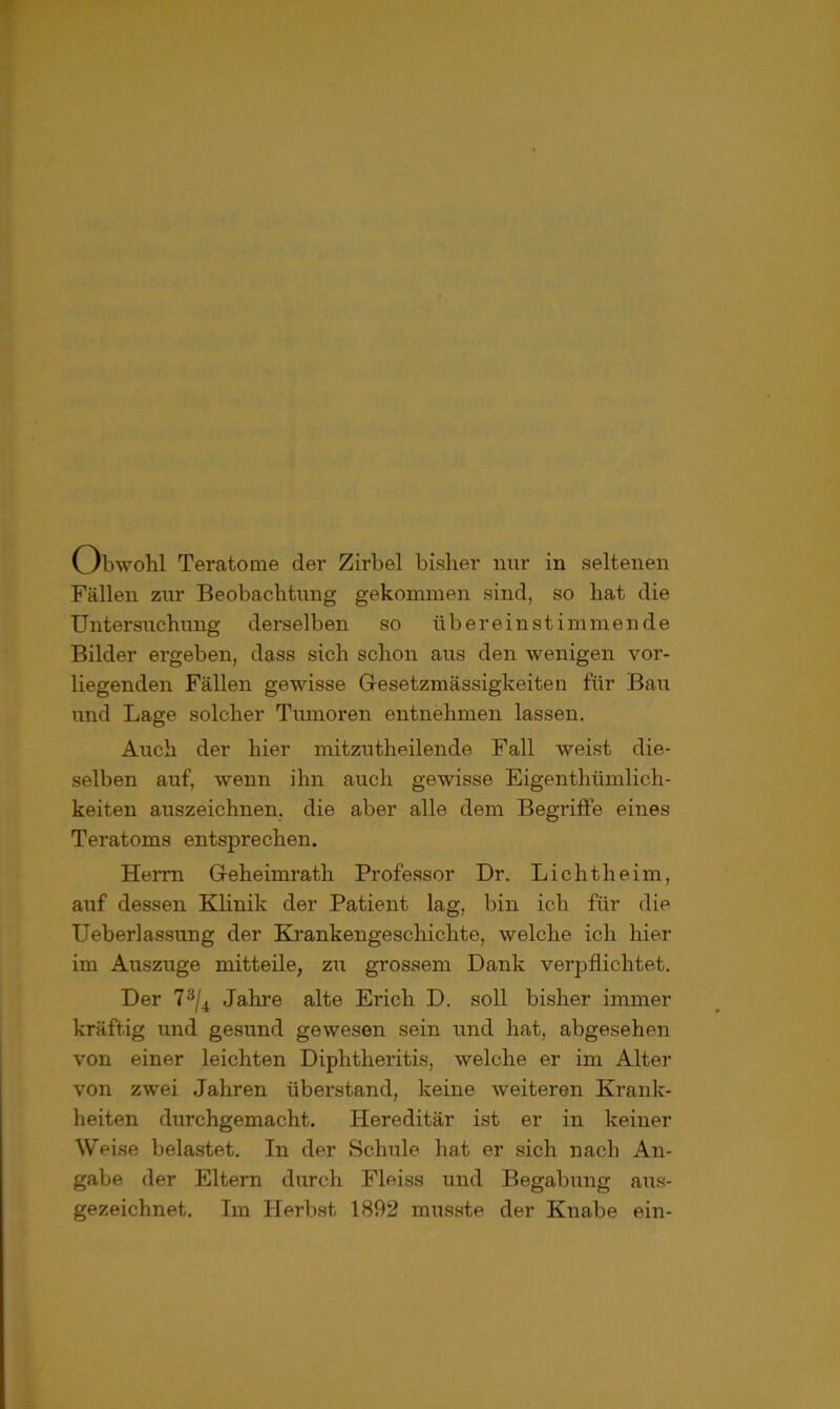 Obwohl Teratome der Zirbel bisher nur in seltenen Fällen zur Beobachtung gekommen sind, so hat die Untersuchung derselben so übereinstimmende Bilder ergeben, dass sich schon aus den wenigen vor- liegenden Fällen gewisse Gesetzmässigkeiten für Bau und Lage solcher Tumoren entnehmen lassen. Auch der hier mitzutlieilende Fall weist die- selben auf, wenn ihn auch gewisse Eigenthümlich- keiten auszeichnen, die aber alle dem Begriffe eines Teratoms entsprechen. Herrn Geheimrath Professor Dr. Lichtheim, auf dessen Klinik der Patient lag, bin ich für die Ueberlassung der Krankengeschichte, welche ich hier im Auszuge mitteile, zu grossem Dank verpflichtet. Der 73/4 Jahre alte Erich D. soll bisher immer kräftig und gesund gewesen sein und hat, abgesehen von einer leichten Diphtheritis, welche er im Alter von zwei Jahren überstand, keine weiteren Krank- heiten diirchgemacht. Hereditär ist er in keiner Weise belastet. In der Schule hat er sich nach An- gabe der Eltern durch Fleiss und Begabung aus- gezeichnet. Im Herbst 1892 musste der Knabe ein-