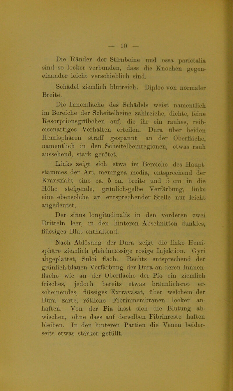 Die Ränder der Stirnbeine und ossa parietalia sind so locker verbunden, dass die Knochen gegen- einander leicht verschieblich sind. Schädel ziemlich blutreich. Diploe von normaler Breite. Die Innenfläche des Schädels weist namentlich im Bereiche der Scheitelbeine zahlreiche, dichte, feine Resorptionsgrübchen auf, die ihr ein rauhes, reib- eisenartiges Verhalten erteilen. Dura über beiden Hemisphären straff gespannt, an der Oberfläche, namentlich in den Scheitelbeinregionen, etwas rauh aussehend, stark gerötet. Links zeigt sich etwa im Bereiche des Haupt- stammes der Art. meningea media, entsprechend der Kranznaht eine ca. 5 cm breite und 5 cm in die Höhe steigende, grünlich-gelbe Verfärbung, links eine ebensolche an entsprechender Stelle nur leicht angedeutet. Der sinus longitudinalis in den vorderen zwei Dritteln leer, in den hinteren Abschnitten dunkles, flüssiges Blut enthaltend. Nach Ablösung der Dura zeigt die linke Hemi- sphäre ziemlich gleichmässige rosige Injektion. Gryri abgeplattet, Sulc-i flach. Rechts entsprechend der grünlich-blauen Verfärbung der Dura an deren Innnen- fläche wie an der Oberfläche der Pia ein ziemlich frisches, jedoch bereits etwas bräunlich-rot er- scheinendes, flüssiges Extravasat, über welchem der Dura zarte, rötliche Fibrinmembranen locker an- haften. Von der Pia lässt sich die Blutung ab- wischen, ohne dass auf derselben Fibrinreste haften bleiben. In den hinteren Partien die Venen beider- seits etwas stärker gefüllt.