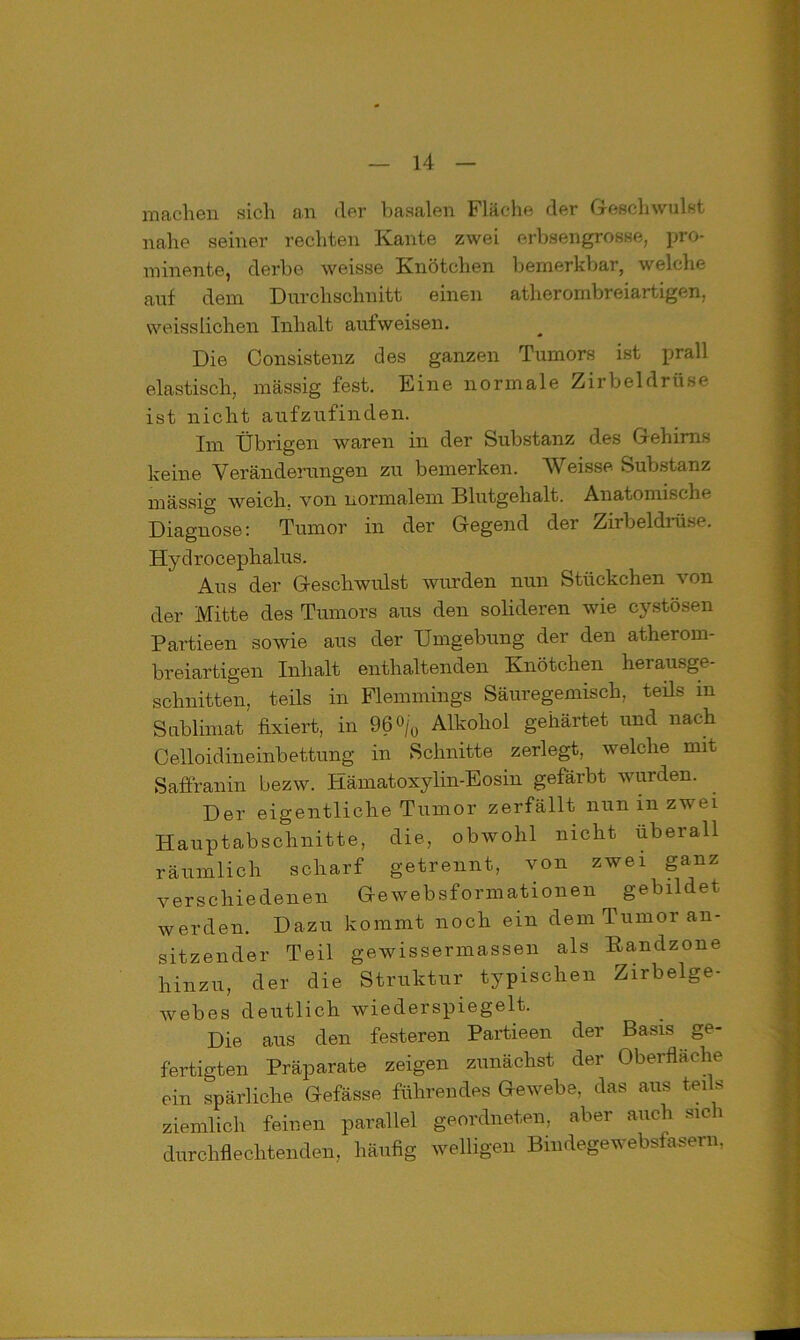 machen sich an der basalen Fläche der Geschwulst nahe seiner rechten Kante zwei erbsengrosse, pro- minente, derbe weis.se Knötchen bemerkbar, welche auf dem Durchschnitt einen atherombreiartigen, weisslichen Inhalt aufweisen. Die Consistenz des ganzen Tumors ist prall elastisch, massig fest. Eine normale Zirbeldrüse ist nicht aufzufinden. Im Übrigen waren in der Substanz des Gehirns keine Veränderungen zu bemerken. Weisse Substanz massig weich, von normalem Blutgehalt. Anatomische Diagnose: Tumor in der Gegend der Zirbeldrüse. Hy d r o c ephalus. Aus der Geschwulst wurden nun Stückchen von der Mitte des Tumors aus den solideren wie cystösen Partieen sowie aus der Umgebung der den atherom- breiartigen Inhalt enthaltenden Knötchen herausge- schnitten, teils in Flemmings Säuregemisch, teils in Sublimat fixiert, in 96<>/0 Alkohol gehärtet und nach Celloidineinbettung in Schnitte zerlegt, welche mit Saflranin bezw. Hämatoxylin-Eosin gefärbt wurden. Der eigentliche Tumor zerfällt nun in zwei Hauptabschnitte, die, obwohl nicht überall räumlich scharf getrennt, von zwei ganz verschiedenen Ge websformationen gebildet werden. Dazu kommt noch ein dem Tumor an- sitzender Teil gewissermassen als Kandzone hinzu, der die Struktur typischen Zirbelge- webes deutlich wiederspiegelt. Die aus den festeren Partieen der Basis ge- fertigten Präparate zeigen zunächst der Oberfläche ein spärliche Gefässe führendes Gewebe, das aus teils ziemlich feinen parallel geordneten, aber auch sich durchflechtenden, häufig welligen Bindegewebsfasern,