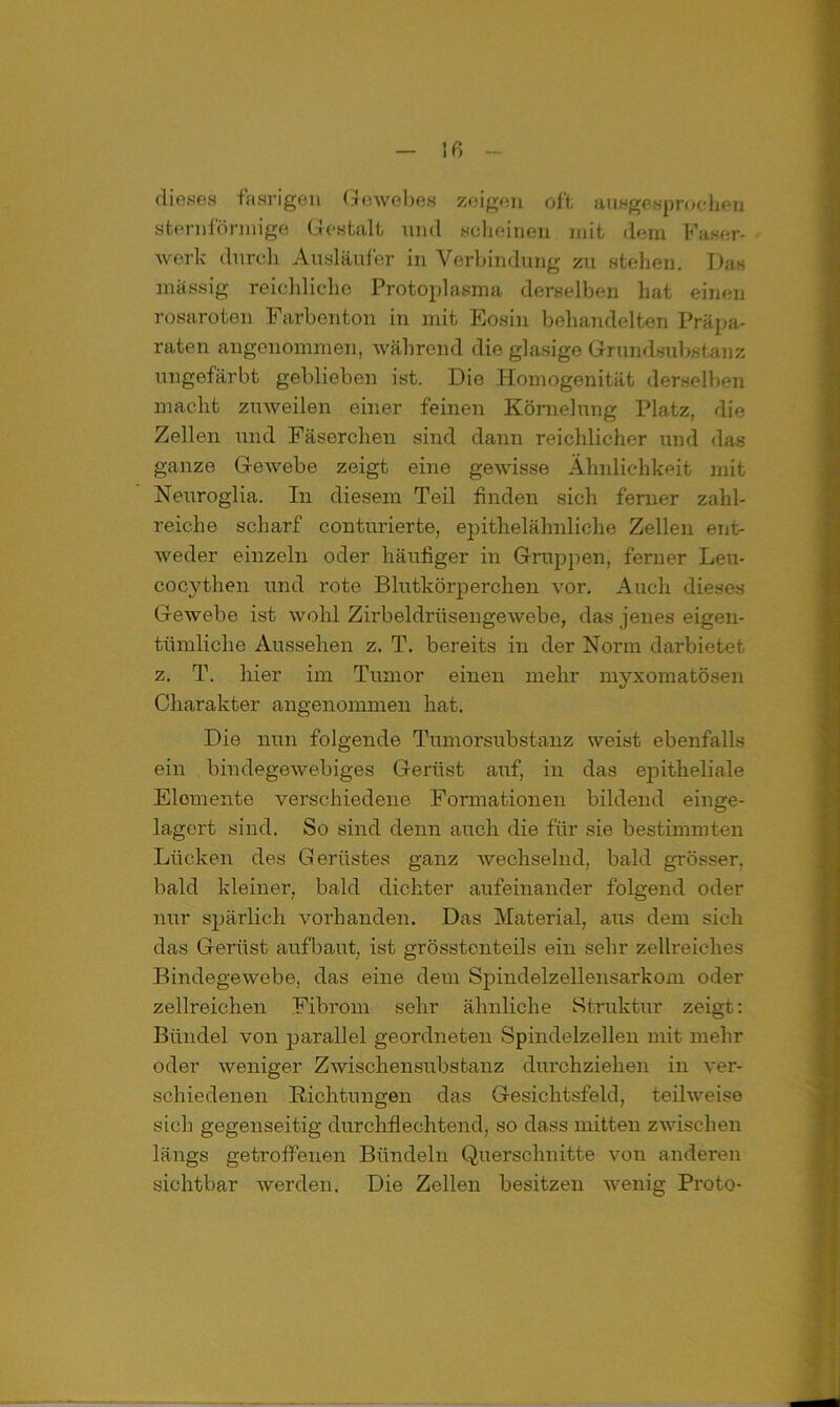 dieses fasrigen Gewebes zeigen oft ausgesprochen sternförmige Gestalt und scheinen mit dem Faser- werk durch Ausläufer in Verbindung zu stellen. Das massig reichliche Protoplasma derselben hat einen rosaroten Farbenton in mit Eosin behandelten Präpa- raten angenommen, während die glasige Grundsubstanz ungefärbt geblieben ist. Die Homogenität derselben macht zuweilen einer feinen Körnelung Platz, die Zellen und Fäserchen sind dann reichlicher und das ganze Gewebe zeigt eine gewisse Ähnlichkeit mit Neuroglia. In diesem Teil finden sich ferner zahl- reiche scharf conturierte, epithelähnliche Zellen ent- weder einzeln oder häufiger in Gruppen, ferner Leu- cocythen und rote Blutkörperchen vor. Auch dieses Gewebe ist wohl Zirbeldrüsengewebe, das jenes eigen- tümliche Aussehen z. T. bereits in der Norm darbietet z. T. liier im Tumor einen mehr myxomatösen Charakter angenommen hat. Die nun folgende Tumorsubstanz weist ebenfalls ein bindegewebiges Gerüst auf, in das epitheliale Elemente verschiedene Formationen bildend einge- lagert sind. So sind denn auch die für sie bestimmten Lücken des Gerüstes ganz wechselnd, bald grösser, bald kleiner, bald dichter aufeinander folgend oder nur spärlich vorhanden. Das Material, aus dem sich das Gerüst aufbaut, ist grösstenteils ein sehr zellreiches Bindegewebe, das eine dem Spindelzellensarkom oder zellreichen Fibrom sehr ähnliche Struktur zeigt: Bündel von parallel geordneten Spindelzellen mit mehr oder weniger Zwischensubstanz durchziehen in ver- schiedenen Richtungen das Gesichtsfeld, teilweise sich gegenseitig durchflechtend, so dass mitten zwischen längs getroffenen Bündeln Querschnitte vou anderen sichtbar werden. Die Zellen besitzen wenig Proto-