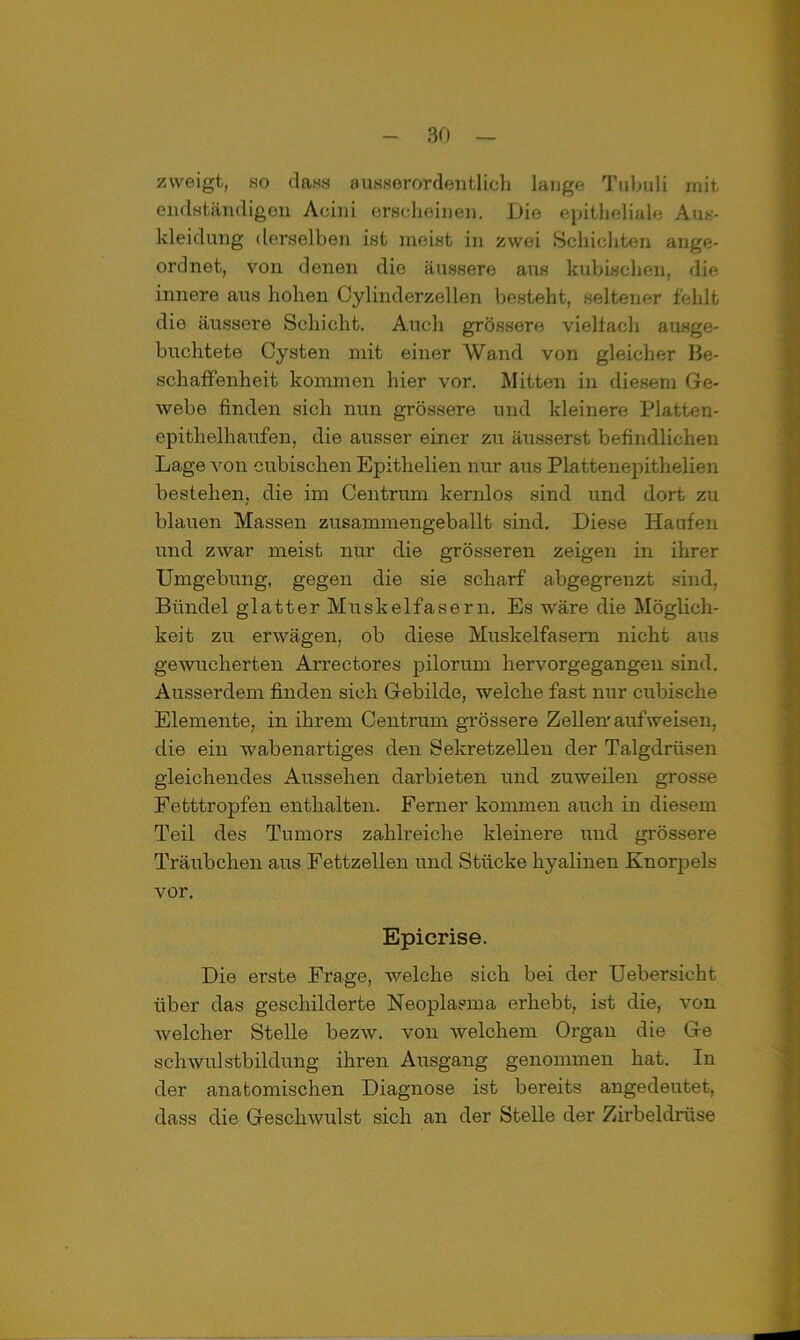 zweigt, so dass ausserordentlich lange Tubuli rnit endständigen Aeini erscheinen. Die epitheliale Aus- kleidung derselben ist meist in zwei Schichten ange- ordnet, von denen die äussere aus kubischen, die innere aus hohen Cylinderzellen besteht, seltener fehlt die äussere Schicht. Auch grössere vielfach ausge- buchtete Cysten mit einer Wand von gleicher Be- schaffenheit kommen hier vor. Mitten in diesem Ge- webe finden sich nun grössere und kleinere Platten- epithelhaufen, die ausser einer zu äusserst befindlichen Lage von cubischen Epithelien nur aus Plattenepithelien bestehen, die im Centrum kernlos sind und dort zu blauen Massen zusammengeballt sind. Diese Haufen und zwar meist nur die grösseren zeigen in ihrer Umgebung, gegen die sie scharf abgegrenzt sind, Bündel glatter Muskelfasern. Es wäre die Möglich- keit zu erwägen, ob diese Muskelfasern nicht aus gewucherten Arrectores pilorum hervorgegangen sind. Ausserdem finden sich Gebilde, weiche fast nur cubische Elemente, in ihrem Centrum grössere Zellen'aufweisen, die ein wabenartiges den Sekretzellen der Talgdrüsen gleichendes Aussehen darbieten und zuweilen grosse Fetttropfen enthalten. Ferner kommen auch in diesem Teil des Tumors zahlreiche kleinere und grössere Träubchen aus Fettzellen und Stücke hyalinen Knorpels vor. Epicrise. Die erste Frage, welche sich bei der Uebersicht über das geschilderte Neoplasma erhebt, ist die, von Avelcher Stelle bezw. von welchem Organ die Ge Schwulstbildung ihren Ausgang genommen hat. In der anatomischen Diagnose ist bereits angedeutet, dass die Geschwulst sich an der Stelle der Zirbeldrüse