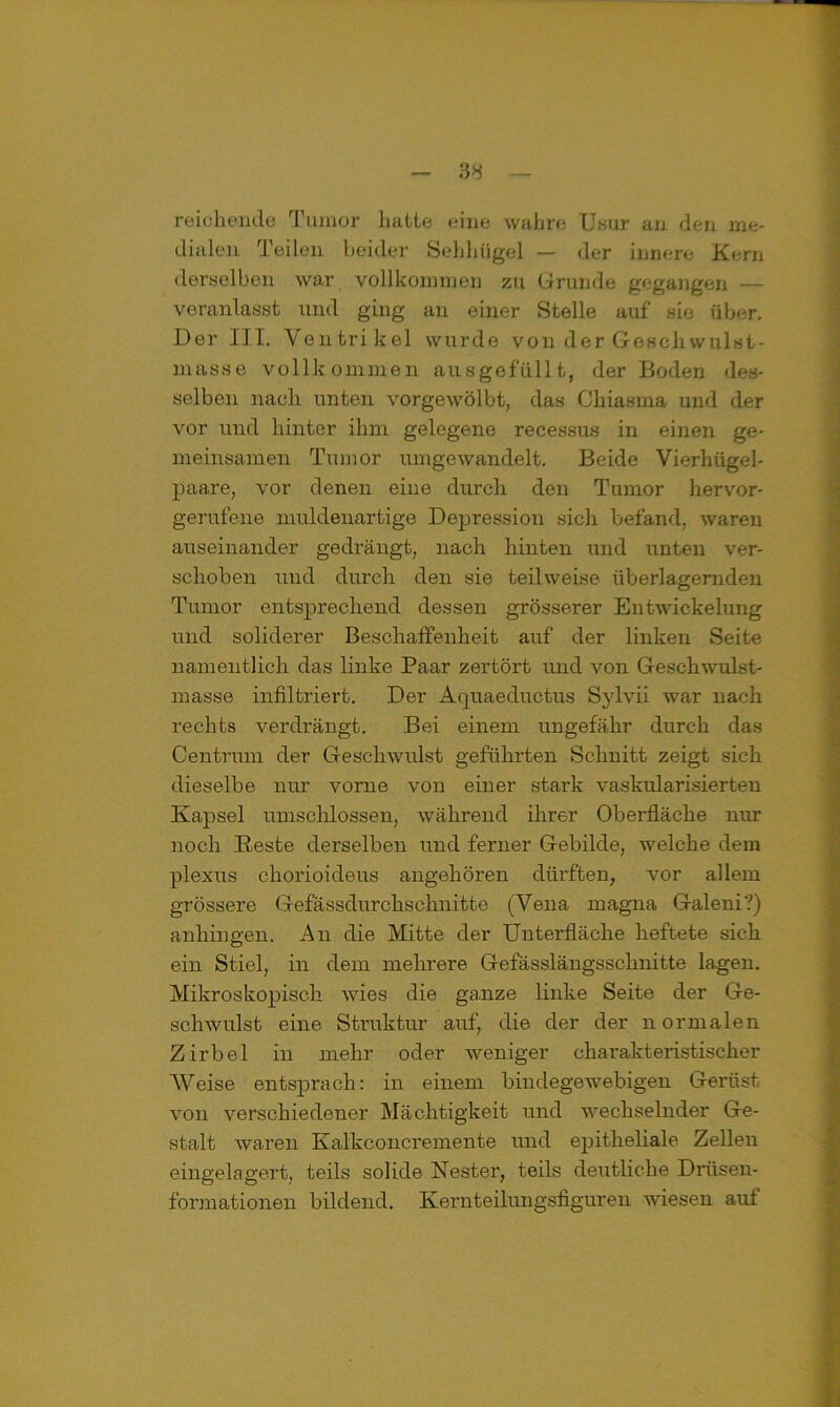 reichende Tumor hatte eine wahre Usur an den me- dialen Teilen beider Sehhügel — der innere Kern derselben war vollkommen zu Grunde gegangen — veranlasst und ging an einer Stelle auf sie über. Der III. Ventrikel wurde von der Geschwulst- masse vollkommen aus gefüllt, der Boden des- selben nach unten vorgewölbt, das Chiasma und der vor und hinter ihm gelegene recessus in einen ge- meinsamen Tumor umgewandelt. Beide Vierhügel- paare, vor denen eine durch den Tumor hervor- gerufene muldenartige Depression sich befand, waren auseinander gedrängt, nach hinten und unten ver- schoben und durch den sie teilweise überlagernden Tumor entsprechend dessen grösserer Entwickelung und soliderer Beschaffenheit auf der linken Seite namentlich das linke Paar zertört und von Geschwulst- masse infiltriert. Der Aquaeductus Sylvii war nach rechts verdrängt. Bei einem ungefähr durch das Centrum der Geschwulst geführten Schnitt zeigt sich dieselbe nur vorne von einer stark vaskularisierteu Kapsel umschlossen, während ihrer Oberfläche nur noch Beste derselben und ferner Gebilde, welche dem plexus chorioideus angehören dürften, vor allem grössere Gefässdurchschnitte (Vena magna Galeni?) anhingen. An die Mitte der Unterfläche heftete sich ein Stiel, in dem mehrere Gefässlängsschnitte lagen. Mikroskopisch wies die ganze linke Seite der Ge- schwulst eine Struktur auf, die der der normalen Zirbel in mehr oder weniger charakteristischer Weise entsprach: in einem bindegewebigen Gerüst von verschiedener Mächtigkeit und wechselnder Ge- stalt waren Kalkconcremente und epitheliale Zellen eingelagert, teils solide Nester, teils deutliche Drüsen- formationen bildend. Kernteilungsfiguren wiesen auf