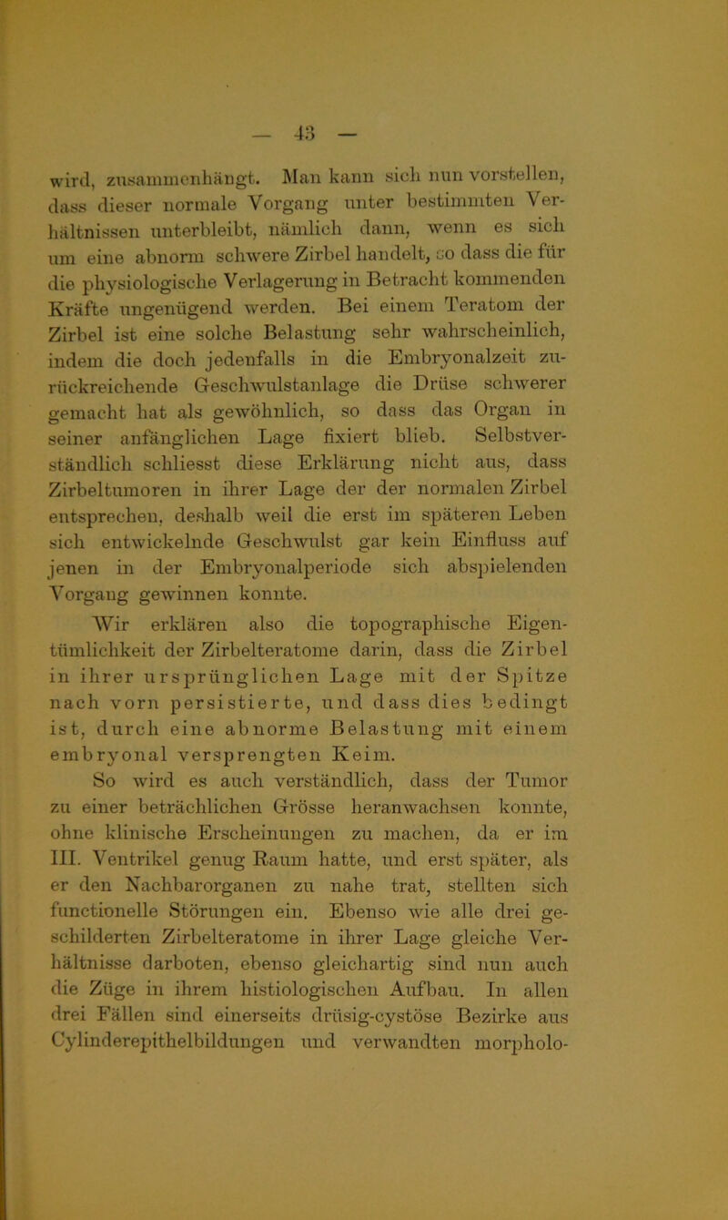 wird, ztasammenhän gt. Man kann sich nun vorstellen, dass dieser normale Vorgang unter bestimmten Ver- hältnissen unterbleibt, nämlich dann, wenn es sich um eine abnorm schwere Zirbel handelt, go dass die für die physiologische Verlagerung in Betracht kommenden Kräfte ungenügend werden. Bei einem Teratom der Zirbel ist eine solche Belastung sehr wahrscheinlich, indem die doch jedenfalls in die Embryonalzeit zu- rückreichende Geschwulstanlage die Drüse schwerer gemacht hat als gewöhnlich, so dass das Organ in seiner anfänglichen Lage fixiert blieb. Selbstver- ständlich scliliesst diese Erklärung nicht aus, dass Zirbeltumoren in ihrer Lage der der normalen Zirbel entsprechen, deshalb weil die erst im späteren Leben sich entwickelnde Geschwulst gar kein Einfluss auf jenen in der Embryonalperiode sich abspielenden Vorgang gewinnen konnte. Wir erklären also die topographische Eigen- tümlichkeit der Zirbelteratome darin, dass die Zirbel in ihrer ursprünglichen Lage mit der Spitze nach vorn persistierte, und dass dies bedingt ist, durch eine abnor:ne Belastung mit einem embryonal versprengten Keim. So wird es auch verständlich, dass der Tumor zu einer beträchlichen Grösse heranwachsen konnte, ohne klinische Erscheinungen zu machen, da er im III. Ventrikel genug Raum hatte, und erst später, als er den Nachbarorganen zu nahe trat, stellten sich functionelle Störungen ein. Ebenso wie alle drei ge- schilderten Zirbelteratome in ihrer Lage gleiche Ver- hältnisse darboten, ebenso gleichartig sind nun auch die Züge in ihrem histiologischen Aufbau. In allen drei Fällen sind einerseits drüsig-cystöse Bezirke aus Cylinderepithelbildungen und verwandten morpholo-