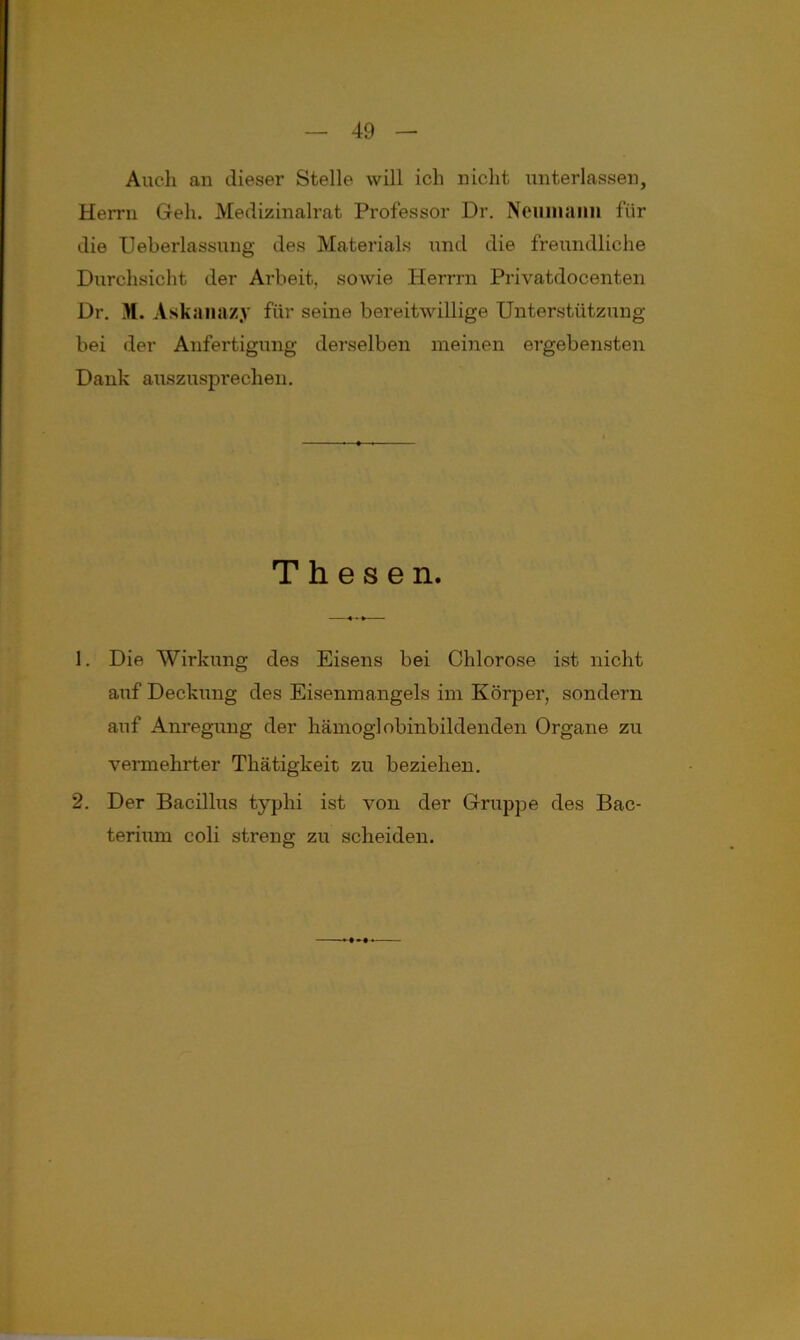 Auch an dieser Stelle will ich nicht unterlassen, Herrn Geh. Medizinalrat Professor Dr. Neiiinami für die Ueberlassung des Materials und die freundliche Durchsicht der Arbeit, sowie Herrrn Privatdocenten Dr. M. Askanazy für seine bereitwillige Unterstützung bei der Anfertigung derselben meinen ergebensten Dank auszusprechen. Thesen. 1. Die Wirkung des Eisens bei Chlorose ist nicht auf Deckung des Eisenmangels im Körper, sondern auf Anregung der hämoglobinbildenden Organe zu vermehrter Thätigkeit zu beziehen. 2. Der Bacillus typhi ist von der Gruppe des Bac- terium coli streng zu scheiden.