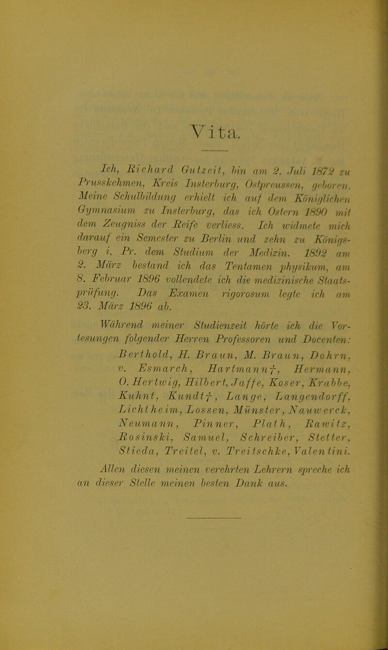 V ita. Ich, Richard Gutzeit, bin am 2. Juli 1872 zu Prusskehmen, Kreis Insterburg, Ostpreussen, geboren. Meine Schulbildung erhielt ich auf dem Königlichen Gymnasium zu Insterburg, das ich Ostern 1890 mit dem Zeugniss der Reife verliess. Ich widmete mich darauf ein Semester zu Berlin und zehn zu Königs- berg i. Pr. dem Studium der Medizin. 1892 am 2. März bestand ich das Tentamen physikum, am 8. Februar 1896 vollendete ich die medizinische Staats- prüfung. Das Examen rigorosum legte ich am 23. März 1896 ab. Während meiner Studienzeit hörte ich die Vor- lesungen folgender Herren Professoren und Docenten: Berthold, H. Braun, M. Braun, Dohm, v. Esmarch, Hartmann f, Hermann, 0. Hertwig, Hilbert, Jciffe, Koser, Krabbe, Kuhnt, Kundtf, Lange, Langendorff, Licht, heim, Lossen, Münster, Nauiverde, Neumann, Pinner, Plath, Rawitz, RosinsJci, Samuel, Schreiber, Stetter, Stiedci, Tr eitel, v. Treitschke, Valentin! Allen diesen meinen verehrten Lehrern spreche ich an dieser Stelle meinen besten Dank aus.