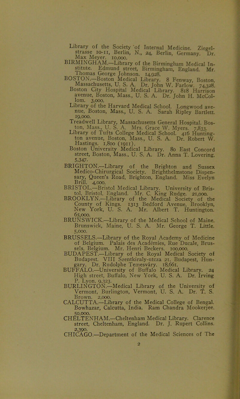 Library of the Society 'of Internal Medicine. Ziegel- st/asse io-li, Berlin, N., 24, Berlin, Germany. Dr. Max Meyer. 10,000. BIRMINGHAM.—Library of the Birmingham Medical In- stitute. Edmund street, Birmingham, England. Mr. Thomas George Johnson. 14,928. B0S10N.—Boston Medical Library. 8 Fenway, Boston, Massachusetts, U. S. A. Dr. John W. Farlow. 74,328. Boston City Hospital Medical Library. 818 Harrison avenue, Boston, Mass., U. S. A. Dr. John H. McCol- lom. 3,000. Library of the Harvard Medical School. Longwood ave- nue, Boston, Mass., U. S. A. Sarah Ripley Bartlett. 19.000. Treadwell Library, Massachusetts General Hospital. Bos- ton, Mass., U. S. A. Mrs. Grace W. Myers. 7,833. Library of Tufts College Medical School. 416 Hunting- ton avenue, Boston, Mass., U. S. A. Dr. Robert W. Hastings. 1,800 (1911). Boston University Medical Library. 80 East Concord street, Boston, Mass., U. S. A. Dr. Anna T. Lovering. 5,347- BRIGHTON.—-Library of the Brighton and Sussex Medico-Chirurgical Society. Brighthelmstone Dispen- sary, Queen’s Road, Brighton, England. Miss Evelyn Brill. 4,000. BRISTOL.—Bristol Medical Library. University of Bris- tol, Bristol, England. Mr. C. King Rudge. 21,000. BROOKLYN.—Library of the Medical Society of the County of Kings. 1313 Bedford Avenue, Brooklyn, New York, U. S. A. Mr. Albert T. Huntington. 65.000. BRUNSWICK.—Library of the Medical School of Maine. Brunswick, Maine, U. S. A. Mr. George T. Little. 5.000. BRUSSELS.—Library of the Royal Academy of Medicine of Belgium. Palais des Academies, Rue Ducale, Brus- sels, Belgium. Mr. Henri Beckers. 100,000. BUDAPEST.—Library of the Royal Medical Society of Budapest. VIII Szentkiraly-utcza 21. Budapest, Hun- gary. Dr. Rudolphe Temesvary. 18,661. BUFFALO.—University of Buffalo Medical Library. 24 High street, Buffalo, New York, U. S. A. Dr. Irving P. Lyon, 9,323. BURLINGTON.—Medical Library of the University of Vermont, Burlington, Vermont, U. S. A. Dr. T. S. Brown. 2,000. CALCUTTA.—Library of the Medical College of Bengal. Bowhazar, Calcutta, India. Ram Chandra Mookerjee. 50.000. CHELTENHAM.—Cheltenham Medical Library. Clarence street, Cheltenham, England. Dr. J. Rupert Collins. 2,390. CHICAGO.—Department of the Medical Sciences of The