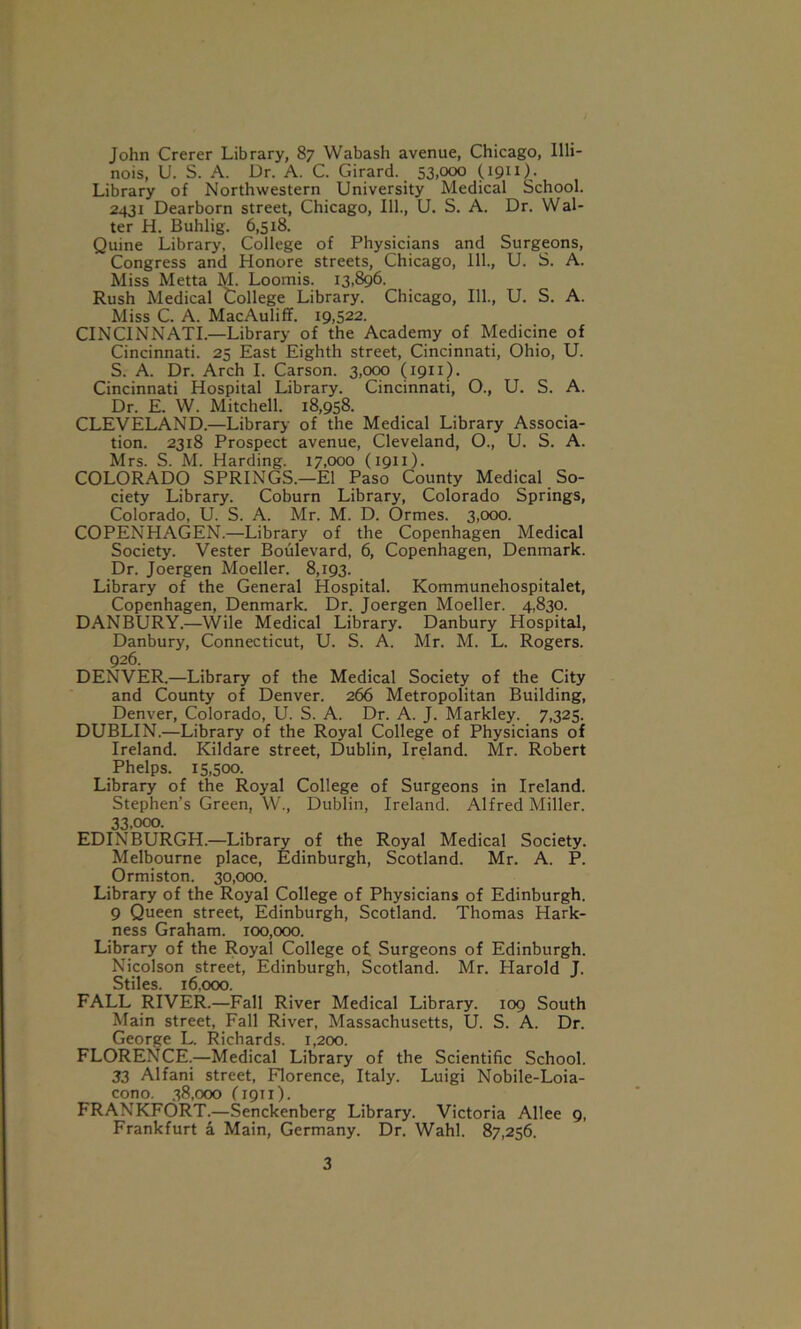 John Crerer Library, 87 Wabash avenue, Chicago, Illi- nois, U. S. A. Dr. A. C. Girard. 53.°°° US*11)- Library of Northwestern University Medical School. 2431 Dearborn street, Chicago, 111., U. S. A. Dr. Wal- ter H. Buhlig. 6,518. Quine Library, College of Physicians and Surgeons, Congress and Honore streets, Chicago, 111., U. S. A. Miss Metta M. Loomis. 13,896. Rush Medical College Library. Chicago, 111., U. S. A. Miss C. A. MacAuliff. 19,522. CINCINNATI.—Library of the Academy of Medicine of Cincinnati. 25 East Eighth street, Cincinnati, Ohio, U. S. A. Dr. Arch I. Carson. 3,000 (1911). Cincinnati Hospital Library. Cincinnati, O., U. S. A. Dr. E. W. Mitchell. 18,958. CLEVELAND.—Library of the Medical Library Associa- tion. 2318 Prospect avenue, Cleveland, O., U. S. A. Mrs. S. M. Harding. 17,000 (1911). COLORADO SPRINGS.—El Paso County Medical So- ciety Library. Coburn Library, Colorado Springs, Colorado, U. S. A. Mr. M. D. Ormes. 3,000. COPENHAGEN.—Library of the Copenhagen Medical Society. Vester Boulevard, 6, Copenhagen, Denmark. Dr. Joergen Moeller. 8,193. Library of the General Hospital. Kommunehospitalet, Copenhagen, Denmark. Dr. Joergen Moeller. 4,830. DANBURY.—Wile Medical Library. Danbury Hospital, Danbury, Connecticut, U. S. A. Mr. M. L. Rogers. 926. DENVER.—Library of the Medical Society of the City and County of Denver. 266 Metropolitan Building, Denver, Colorado, U. S. A. Dr. A. J. Markley. 7,325. DUBLIN.—Library of the Royal College of Physicians of Ireland. Kildare street, Dublin, Ireland. Mr. Robert Phelps. 15,500. Library of the Royal College of Surgeons in Ireland. Stephen’s Green, W., Dublin, Ireland. Alfred Miller. 33,ooo. EDINBURGH.—Library of the Royal Medical Society. Melbourne place, Edinburgh, Scotland. Mr. A. P. Ormiston. 30,000. Library of the Royal College of Physicians of Edinburgh. 9 Queen street, Edinburgh, Scotland. Thomas Hark- ness Graham. 100,000. Library of the Royal College of Surgeons of Edinburgh. Nicolson street, Edinburgh, Scotland. Mr. Harold J. Stiles. 16,000. FALL RIVER.—Fall River Medical Library. 109 South Main street, Fall River, Massachusetts, U. S. A. Dr. George L. Richards. 1,200. FLORENCE.—Medical Library of the Scientific School. 33 Alfani street, Florence, Italy. Luigi Nobile-Loia- cono. 38,000 (1911). FRANKFORT.—Senckenberg Library. Victoria Allee 9, Frankfurt a Main, Germany. Dr. Wahl. 87,256.