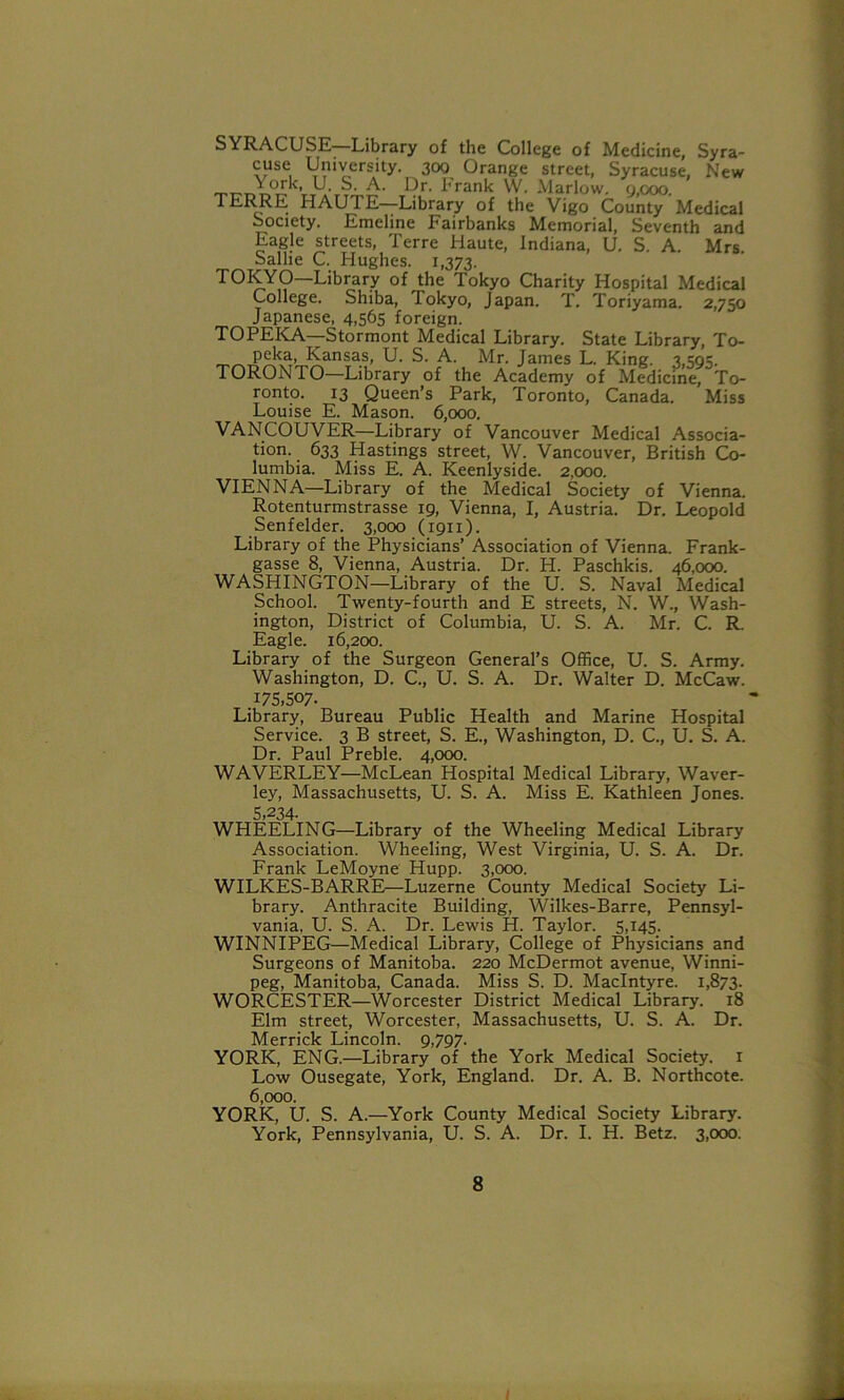 SYRACUSE Library of the College of Medicine, Syra- cuse University. 300 Orange street, Syracuse, New -H'rA Pr- iirank W. Marlow. 9,000. TERRE HAU1E Library of the Vigo County Medical Society. Emeline Fairbanks Memorial, Seventh and Eagle streets, Terre Haute, Indiana, U. S. A. Mrs. Sallie C. Hughes. 1,373. TOKYO—Library of the Tokyo Charity Hospital Medical College. Shiba, Tokyo, Japan. T. Toriyama. 2,750 Japanese, 4,565 foreign. TOPEKA—Stormont Medical Library. State Library, To- peka, Kansas, U. S. A. Mr. James L. King. 3,50?. TORONTO—Library of the Academy of Medicine, To- ronto. 13 Queen’s Park, Toronto, Canada. Miss Louise E. Mason. 6,000. VANCOUVER—Library of Vancouver Medical Associa- tion. 633 Hastings street, W. Vancouver, British Co- lumbia. Miss E. A. Keenlyside. 2,000. VIENNA—Library of the Medical Society of Vienna. Rotenturmstrasse 19, Vienna, I, Austria. Dr. Leopold Senfelder. 3,000 (1911). Library of the Physicians’ Association of Vienna. Frank- gasse 8, Vienna, Austria. Dr. H. Paschkis. 46,000. WASHINGTON—Library of the U. S. Naval Medical School. Twenty-fourth and E streets, N. W., Wash- ington, District of Columbia, U. S. A. Mr. C. R. Eagle. 16,200. Library of the Surgeon General’s Office, U. S. Army. Washington, D. C., U. S. A. Dr. Walter D. McCaw. 175,507. Library, Bureau Public Health and Marine Hospital Service. 3 B street, S. E., Washington, D. C., U. S. A. Dr. Paul Preble. 4,000. WAVERLEY—McLean Hospital Medical Library, Waver- ley, Massachusetts, U. S. A. Miss E. Kathleen Jones. 5,234- WHEELING—Library of the Wheeling Medical Library Association. Wheeling, West Virginia, U. S. A. Dr. Frank LeMoyne Hupp. 3,000. WILKES-BARRE—Luzerne County Medical Society Li- brary. Anthracite Building, Wilkes-Barre, Pennsyl- vania, U. S. A. Dr. Lewis H. Taylor. 5,145. WINNIPEG—Medical Library, College of Physicians and Surgeons of Manitoba. 220 McDermot avenue, Winni- peg, Manitoba, Canada. Miss S. D. MacIntyre. 1,873. WORCESTER—Worcester District Medical Library. 18 Elm street, Worcester, Massachusetts, U. S. A. Dr. Merrick Lincoln. 9,797. YORK, ENG.—Library of the York Medical Society. 1 Low Ousegate, York, England. Dr. A. B. Northcote. 6,000. YORK, U. S. A.—York County Medical Society Library. York, Pennsylvania, U. S. A. Dr. I. H. Betz. 3,000. 8 I