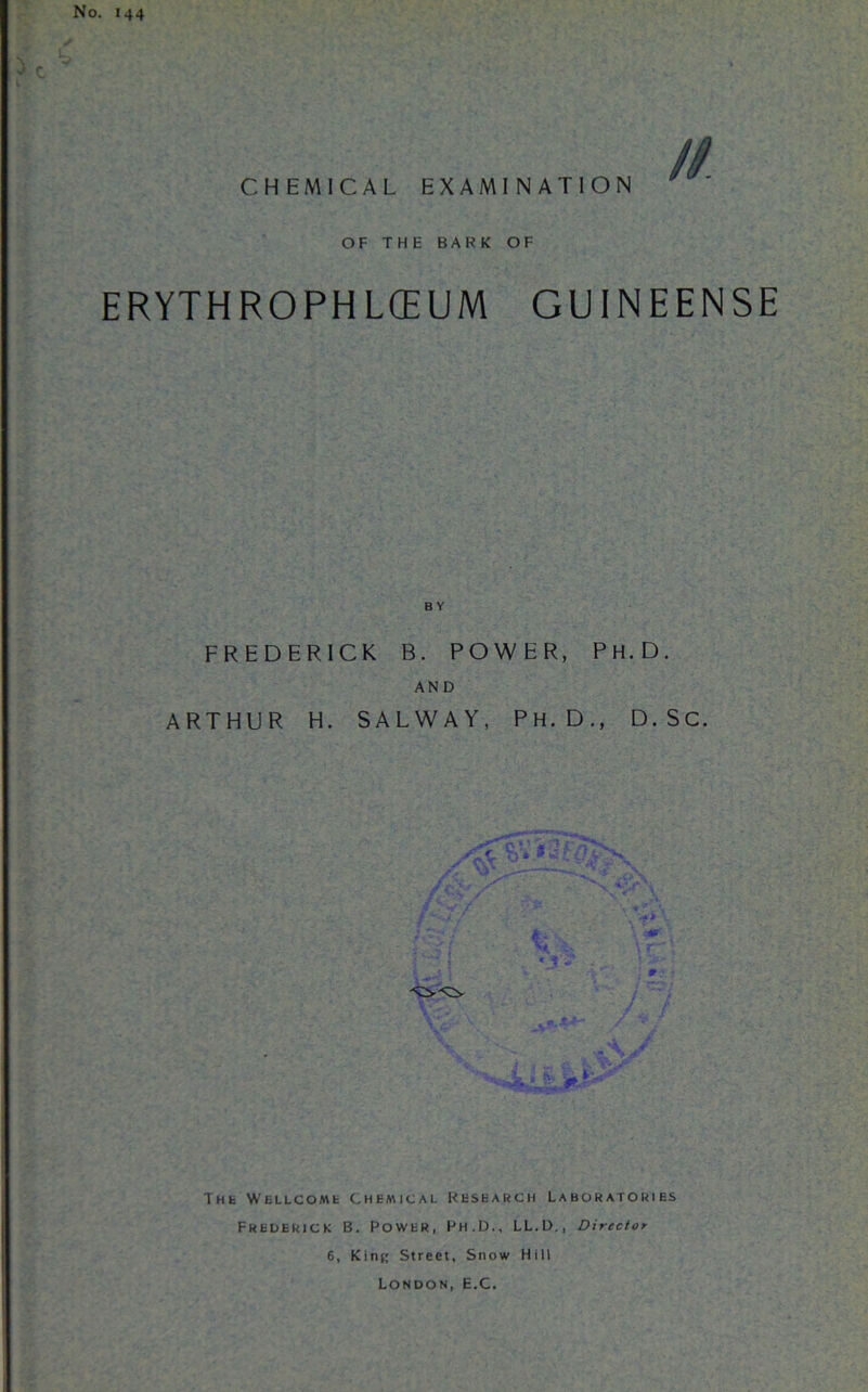 CHEMICAL EXAMINATION // OF THE BARK OF ERYTH ROPH LCEUM GUINEENSE BY FREDERICK B. POWER, PH.D. AND ARTHUR H. SALWAY, PH. D., D. Sc. The Wellcome Chemical Research Laboratories Frederick B. Power, Ph.D., LL.D., Director 6, Kini; Street, Snow Hill London, E.C.