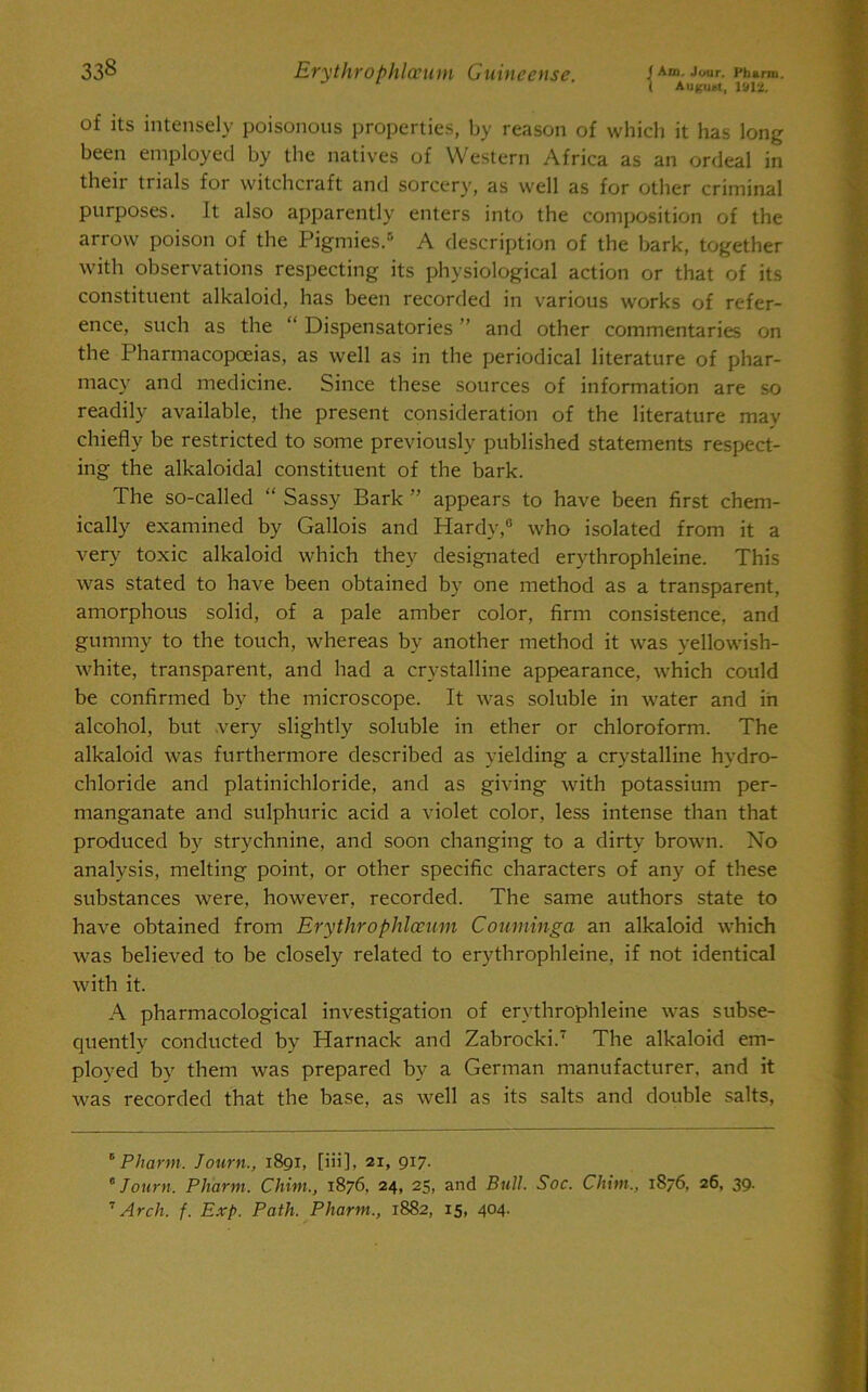 ( Auifuttt, 1912. of its intensely poisonous properties, by reason of which it has long been employed by the natives of Western Africa as an ordeal in their trials for witchcraft and sorcery, as well as for other criminal purposes. It also apparently enters into the composition of the arrow poison of the Pigmies.5 * A description of the bark, together with observations respecting its physiological action or that of its constituent alkaloid, has been recorded in various works of refer- ence, such as the “ Dispensatories ” and other commentaries on the Pharmacopoeias, as well as in the periodical literature of phar- macy and medicine. Since these sources of information are so readily available, the present consideration of the literature may chiefly be restricted to some previously published statements respect- ing the alkaloidal constituent of the bark. The so-called “ Sassy Bark ” appears to have been first chem- ically examined by Gallois and Hardy,0 who isolated from it a very toxic alkaloid which they designated erythrophleine. This was stated to have been obtained by one method as a transparent, amorphous solid, of a pale amber color, firm consistence, and gummy to the touch, whereas by another method it was yellowish- white, transparent, and had a crystalline appearance, which could be confirmed by the microscope. It was soluble in water and in alcohol, but very slightly soluble in ether or chloroform. The alkaloid was furthermore described as yielding a crystalline hydro- chloride and platinichloride, and as giving with potassium per- manganate and sulphuric acid a violet color, less intense than that produced by strychnine, and soon changing to a dirty brown. No analysis, melting point, or other specific characters of any of these substances were, however, recorded. The same authors state to have obtained from Erythrophlocum Couminga an alkaloid which was believed to be closely related to erythrophleine, if not identical with it. A pharmacological investigation of erythrophleine was subse- quently conducted by Harnack and Zabrocki.7 The alkaloid em- ployed by them was prepared by a German manufacturer, and it was recorded that the base, as well as its salts and double salts, “ Pharm. Journ., 1891, [iii], 21, 917. * Journ. Pliarm. Chim., 1876, 24, 25, and Bull. Soc. Chim., 1876, 26, 39. 7 Arch. f. Exp. Path. Pharm., 1882, 15, 404.