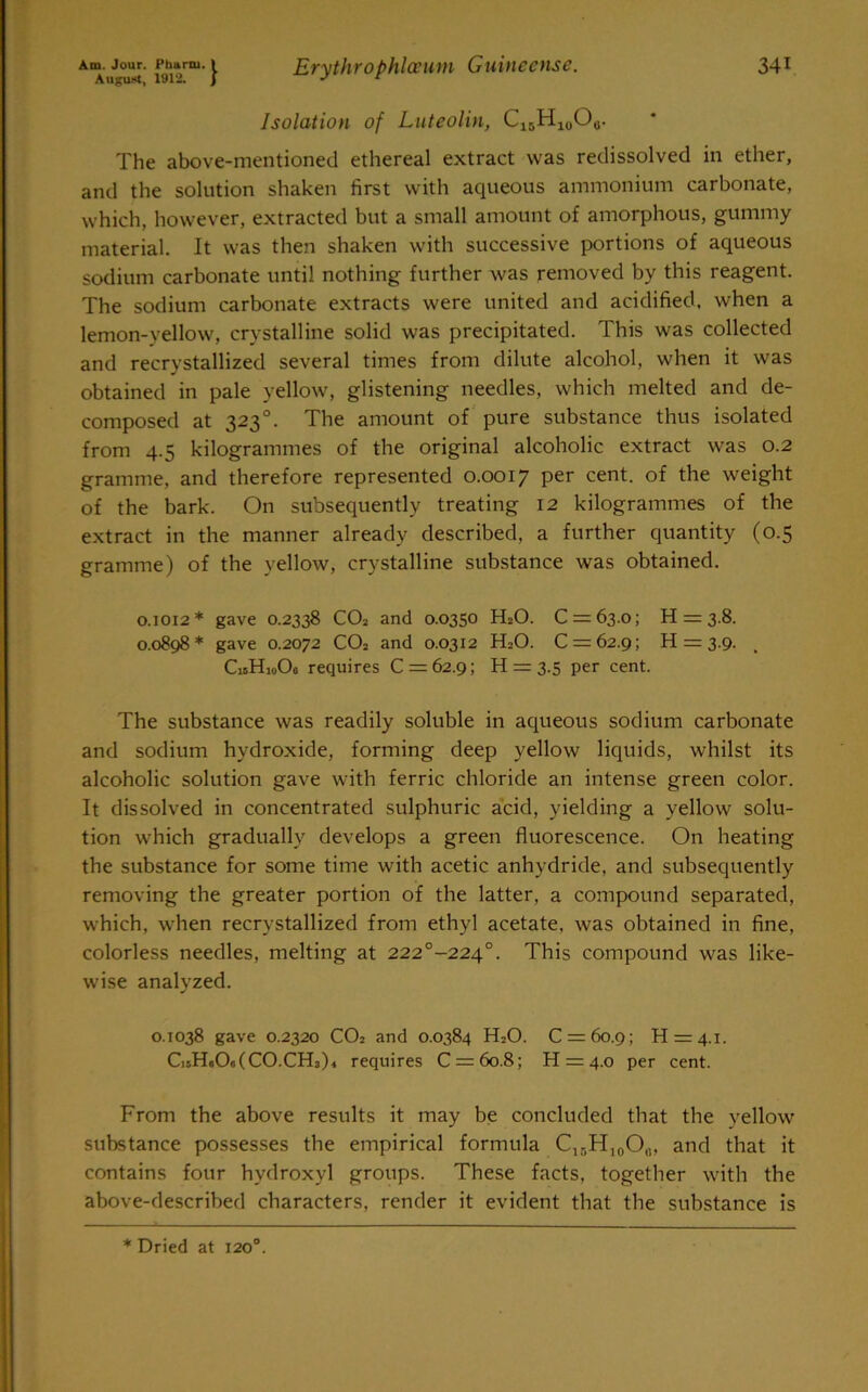 Isolation of Luteolin, C15H10O0. The above-mentioned ethereal extract was redissolved in ether, and the solution shaken first with aqueous ammonium carbonate, which, however, extracted but a small amount of amorphous, gummy material. It was then shaken with successive portions of aqueous sodium carbonate until nothing further was removed by this reagent. The sodium carbonate extracts were united and acidified, when a lemon-vellow, crystalline solid was precipitated. This was collected and recrystallized several times from dilute alcohol, when it was obtained in pale yellow, glistening needles, which melted and de- composed at 323°. The amount of pure substance thus isolated from 4.5 kilogrammes of the original alcoholic extract was 0.2 gramme, and therefore represented 0.0017 per cent, of the weight of the bark. On subsequently treating 12 kilogrammes of the extract in the manner already described, a further quantity (0.5 gramme) of the yellow, crystalline substance was obtained. 0.1012* gave 0.2338 C02 and 0.0350 H20. 0 = 63.0; H = 3.8. 0.0898* gave 0.2072 C02 and 0.0312 H20. 0 = 62.9; H = 3.9. CisHioOa requires 0 = 62.9; H = 3.5 per cent. The substance was readily soluble in aqueous sodium carbonate and sodium hydroxide, forming deep yellow liquids, whilst its alcoholic solution gave with ferric chloride an intense green color. It dissolved in concentrated sulphuric acid, yielding a yellow solu- tion which gradually develops a green fluorescence. On heating the substance for some time with acetic anhydride, and subsequently removing the greater portion of the latter, a compound separated, which, when recrystallized from ethyl acetate, was obtained in fine, colorless needles, melting at 222°-224°. This compound was like- wise analyzed. 0.1038 gave 0.2320 CO2 and 0.0384 H2O. C = 6o.9; H = 4.i. Ci5H«0«(C0.CH3)4 requires C = 6o.8; H = 4.0 per cent. From the above results it may be concluded that the yellow substance possesses the empirical formula Cir)H10O(1, and that it contains four hydroxyl groups. These facts, together with the above-described characters, render it evident that the substance is * Dried at 120°.