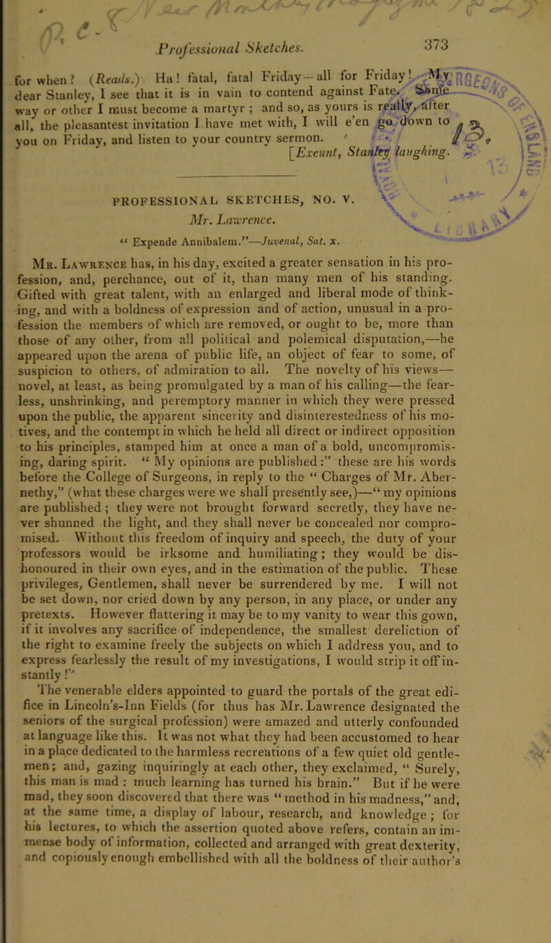 for when? (Reads.) Ha! fatal, fatal Friday-all for Friday! My. dear Stanley, 1 see that it is in vain to contend against Fate. Ssiile way or other I must become a martyr ; and so, as yours is really, Sifter all, the pleasantest invitation I.have met with, I will e’en go down to you on Friday, and listen to your country sermon. ' ■ [Exeunt, Stanley laughing. % PROFESSIONAL SKETCHES, NO. V. Mr. Laurence. “ Expende Annibalem.”—Juvenal, Sat. x. V V,: Mr. Lawrence has, in his day, excited a greater sensation in his pro- fession, and, perchance, out of it, than many men of his standing. Gifted with great talent, with an enlarged and liberal mode of think- ins, and with a boldness of expression and of action, unusual in a pro- fession the members of which are removed, or ought to be, more than those of any other, from all political and polemical disputation,—he appeared upon the arena of public life, an object of fear to some, of suspicion to others, of admiration to all. The novelty of his views— novel, at least, as being promulgated by a man of his calling—the fear- less, unshrinking, and peremptory manner in which they were pressed upon the public, the apparent sincerity and disinterestedness of his mo- tives, and the contempt in which he held all direct or indirect opposition to his principles, stamped him at once a man of a bold, uncompromis- ing, daring spirit. “ My opinions are published:” these are his words before the College of Surgeons, in reply to the “ Charges of Mr. Aber- nethy,” (what these charges were we shall presently see,)—“ my opinions are published ; they were not brought forward secretly, they have ne- ver shunned the light, and they shall never be concealed nor compro- mised. Without this freedom of inquiry and speech, the duty of your professors would be irksome and humiliating; they would be dis- honoured in their own eyes, and in the estimation of the public. These privileges, Gentlemen, shall never be surrendered by me. I will not be set down, nor cried down by any person, in any place, or under any pretexts. However flattering it may be to my vanity to wfear this gown, if it involves any sacrifice of independence, the smallest dereliction of the right to examine freely the subjects on which I address you, and to express fearlessly the result of my investigations, I would strip it off in- stantly !’J The venerable elders appointed to guard the portals of the great edi- fice in Lincoln’s-Inn Fields (for thus has Mr. Lawrence designated the seniors of the surgical profession) were amazed and utterly confounded at language like this. It was not what they had been accustomed to hear in a place dedicated to the harmless recreations of a few quiet old gentle- men; and, gazing inquiringly at each other, they exclaimed, “ Surely, this man is mad : much learning has turned his brain.” But if he were mad, they soon discovered that there was “ method in his madness,” and, at the same time, a display of labour, research, and knowledge; for his lectures, to which the assertion quoted above refers, contain an im- mense body ol information, collected and arranged with great dexterity, and copiously enough embellished with all the boldness of their author’s