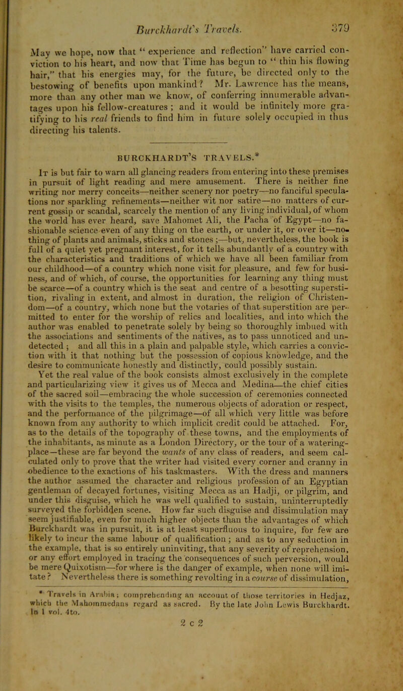 May we hope, now that “ experience and reflection” have carried con- viction to his heart, and now that Time has begun to “ thin his flowing hair,” that his energies may, for the future, be directed only to the bestowing of benefits upon mankind ? Mr. Lawrence has the means, more than any other man we know, of conferring innumerable advan- tages upon his fellow-creatures ; and it would be infinitely more gra- tifying to his real friends to find him in future solely occupied in thus directing his talents. burckhardt’s travels.* It is but fair to warn all glancing readers from entering into these premises in pursuit of light reading and mere amusement. There is neither fine writing nor merry conceits—neither scenery nor poetry—no fanciful specula- tions nor sparkling refinements—neither wit nor satire—no matters of cur- rent gossip or scandal, scarcely the mention of any living individual, of whom the world has ever heard, save Mahomet Ali, the Pacha of Egypt—no fa- shionable science even of any thing on the earth, or under it, or over it—no- thing of plants and animals, sticks and stones;—but, nevertheless, the book is full of a quiet yet pregnant interest, for it tells abundantly of a country with the characteristics and traditions of which we have all been familiar from our childhood—of a country which none visit for pleasure, and few for busi- ness, and of which, of course, the opportunities for learning any thing must be scarce—of a country which is the seat and centre of a besotting supersti- tion, rivaling in extent, and almost in duration, the religion of Christen- dom—of a country, which none but the votaries of that superstition are per- mitted to enter for the worship of relics and localities, and into which the author was enabled to penetrate solely by being so thoroughly imbued with the associations and sentiments of the natives, as to pass unnoticed and un- detected ; and all this in a plain and palpable style, which carries a convic- tion with it that nothing but the possession of copious knowledge, and the desire to communicate honestly and distinctly, could possibly sustain. Yet the real value of the book consists almost exclusively in the complete and particularizing view it gives us of Mecca and Medina—the chief cities of the sacred soil—embracing the whole succession of ceremonies connected with the visits to the temples, the numerous objects of adoration or respect, and the performance of the pilgrimage—of all which very little was before known from any authority to which implicit credit could be attached. For, as to the details of the topography of these towns, and the employments of the inhabitants, as minute as a London Directory, or the tour of a watering- place—these are far beyond the wants of any class of readers, and seem cal- culated only to prove that the writer had visited every corner and cranny in obedience to the exactions of his taskmasters. With the dress and manners the author assumed the character and religious profession of an Egyptian gentleman of decayed fortunes, visiting Mecca as an Hadji, or pilgrim, and under this disguise, which he was well qualified to sustain, uninterruptedly surveyed the forbidden scene. How far such disguise and dissimulation may seem justifiable, even for much higher objects than the advantages of which liurckhardt was in pursuit, it is at least superfluous to inquire, for few are likely to incur the same labour of qualification; and as to any seduction in the example, that is so entirely uninviting, that any severity of reprehension, or any effort employed in tracing the consequences of such perversion, would be mere Quixotism—for where is the danger of example, when none will imi- tate ? Nevertheless there is something revolting in a course of dissimulation, • Travels in Arabia; comprehending an account of those territories in Hedjaz, which the Mahoinmedans regard as sacred. By the late John Lewis BurcUhardt. In 1 vol. 4to. 2 c 2