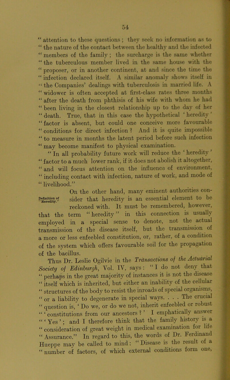 “ attention to these questions ; they seek no information as to “ the nature of the contact between the healthy and the infected “ members of the family ; the surcharge is the same whether “ the tuberculous member lived in the same house with the “ proposer, or in another continent, at and since the time the “ infection declared itself. A similar anomaly shows itself in “ the Companies’ dealings with tuberculosis in married life. A “ widower is often accepted at first-class rates three months “ after the death from phthisis of his wife with whom he had “ been living in the closest relationship up to the day of her “ death. True, that in this case the hypothetical ‘ heredity : “ factor is absent, but could one conceive more favourable “ conditions for direct infection ? And it is quite impossible “ to measure in months the latent period before such infection “ may become manifest to physical examination. “ In all probability future work will reduce the ' heredity “ factor to a much lower rank, if it does not abolish it altogether, “ and will focus attention on the influence of environment, “ including contact with infection, nature of work, and mode of “ livelihood.” On the other hand, many eminent authorities con- “ Heredity0*’ sider that heredity is an essential element to be reckoned with. It must be remembered, however, that the term “heredity” in this connection is usually employed in a special sense to denote, not the actual transmission of the disease itself, but the transmission of a more or less enfeebled constitution, or, rather, of a condition of the system which offers favourable soil for the propagation of the bacillus. Thus Dr. Leslie Ogilvie in the Transactions of the Actuarial Society of Edinburgh, Yol. IV, says : “ I do not deny that “ perhaps in the great majority of instances it is not the disease “ itself which is inherited, but either an inability of the cellular “ structures of the body to resist the inroads of special organisms, “ or a liability to degenerate in special ways. . . . The crucial “ question is, ‘ Do we, or do we not, inherit enfeebled or robust “ ‘ constitutions from our ancestors ? ’ I emphatically answer “ ‘ Yes ’; and I therefore think that the family history is a “ consideration of great weight in medical examination for life “ Assurance.” In regard to this, the words of Dr. Ferdinand Hueppe may be called to mind: £ Disease is the result of a “number of factors, of which external conditions form one,