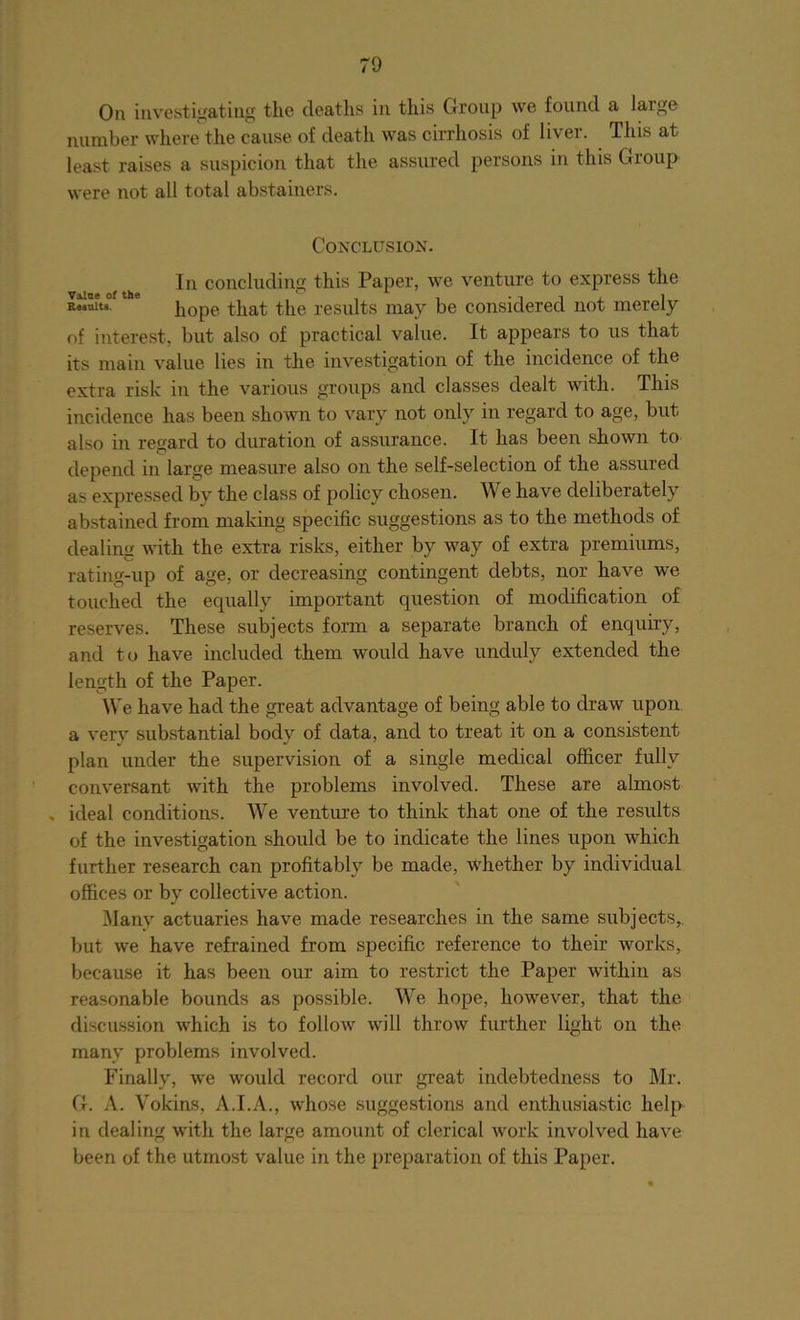 On investigating the deaths in this Group we found a large number where the cause of death was cirrhosis of liver. This at least raises a suspicion that the assured persons in this Group were not all total abstainers. Conclusion. In concluding this Paper, we venture to express the iuiuof * hope that the results may be considered not merely of interest, but also of practical value. It appears to us that its main value lies in the investigation of the incidence of the extra risk in the various groups and classes dealt with. This incidence has been shown to vary not only in regard to age, but also in regard to duration of assurance. It has been shown to depend in large measure also on the self-selection of the assured as expressed by the class of policy chosen. We have deliberately abstained from making specific suggestions as to the methods of dealing with the extra risks, either by way of extra premiums, rating-up of age, or decreasing contingent debts, nor have we touched the equally important question of modification of reserves. These subjects form a separate branch of enquiry, and to have included them would have unduly extended the length of the Paper. We have had the great advantage of being able to draw upon a very substantial body of data, and to treat it on a consistent plan under the supervision of a single medical officer fully conversant with the problems involved. These are almost , ideal conditions. We venture to think that one of the results of the investigation should be to indicate the lines upon which further research can profitably be made, whether by individual offices or by collective action. Manv actuaries have made researches in the same subjects,, but we have refrained from specific reference to their works, because it has been our aim to restrict the Paper within as reasonable bounds as possible. We hope, however, that the discussion which is to follow will throw further light on the many problems involved. Finally, we would record our great indebtedness to Mr. G. A. Vokins, A.LA., whose suggestions and enthusiastic help- in dealing with the large amount of clerical work involved have been of the utmost value in the preparation of this Paper.