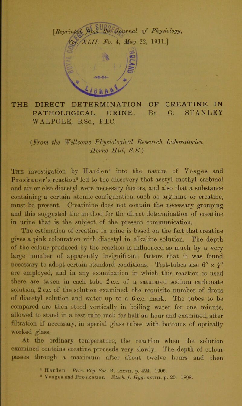 THE DIRECT DETERMINATION OF CREATINE IN PATHOLOGICAL URINE. By G. STANLEY WALPOLE, B.Sc., F.I.C. (From the Wellcome Physiological Research Laboratories, Herne Hill, S.E.) The investigation by Harden1 into the nature of Vosges and Proskauer’s reaction2 led to the discovery that acetyl methyl carbinol and air or else diacetyl were necessary factors, and also that a substance containing a certain atomic configuration, such as arginine or creatine, must be present. Creatinine does not contain the necessary grouping and this suggested the method for the direct determination of creatine in urine that is the subject of the present communication. The estimation of creatine iu urine is based on the fact that creatine gives a pink colouration with diacetyl in alkaline solution. The depth of the colour produced by the reaction is influenced so much by a very large number of apparently insignificant factors that it was found necessary to adopt certain standard conditions. Test-tubes size 6 x f are employed, and in any examination in which this reaction is used there are taken in each tube 2 c.c. of a saturated sodium carbonate solution, 2 c.c. of the solution examined, the requisite number of drops of diacetyl solution and water up to a 6 c.c. mark. The tubes to be compared are then stood vertically in boiling water for one minute, allowed to stand in a test-tube rack for half an hour and examined, after filtration if necessary, in special glass tubes with bottoms of optically worked glass. At the ordinary temperature, the reaction when the solution examined contains creatine proceeds very slowly. The depth of colour- passes through a maximum after about twelve hours and then 1 Harden. Proc. Roy. Soc. 13. nxxvn. p. 424. 1906. 2 Vosges and Proskauer. ZUch. /. Hyg. xxvm. p. 20. 1898.