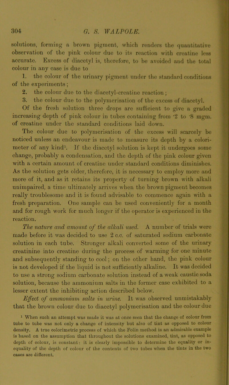 solutions, forming a brown pigment, which renders the quantitative observation of the pink colour due to its reaction with creatine less accurate. Excess of diacetyl is, therefore, to be avoided and the total colour in any case is due to 1. the colour of the urinary pigment under the standard conditions of the experiments; 2. the colour due to the diacetyl-creatine reaction; 3. the colour due to the polymerisation of the excess of diacetyl. Of the fresh solution three drops are sufficient to give a graded increasing depth of pink colour in tubes containing from *2 to ‘8 mgm. of creatine under the standard conditions laid down. The colour due to polymerisation of the excess will scarcely be noticed unless an endeavour is made to measure its depth by a colori- meter of any kind1. If the diacetyl solution is kept it undergoes some change, probably a condensation, and the depth of the pink colour given with a certain amount of creatine under standard conditions diminishes. As the solution gets older, therefore, it is necessary to employ more and more of it, and as it retains its property of turning brown with alkali unimpaired, a time ultimately arrives when the brown pigment becomes really troublesome and it is found advisable to commence again with a fresh preparation. One sample can be used conveniently for a month and for rough work for much longer if the operator is experienced in the reaction. The nature and amount of the alkali xised. A number of trials were made before it was decided to use 2 c.c. of saturated sodium carbonate solution in each tube. Stronger alkali converted some of the urinary creatinine into creatine during the process of warming for one minute and subsequently standing to cool; on the other hand, the pink colour is not developed if the liquid is not sufficiently alkaline. It was decided to use a strong sodium carbonate solution instead of a weak caustic soda solution, because the ammonium salts in the former case exhibited to a lesser extent the inhibiting action described below. Effect of ammonium salts in urine. It was observed unmistakably that the brown colour due to diacetyl polymerisation and the colour due 1 When such an attempt was made it was at once seen that the change of colour from tube to tube was not only a change of intensity but also of tint as opposed to colour density. A true colorimetric process of which the Folin method is an admirable example is based on the assumption that throughout the solutions examined, tint, as opposed to depth of colour, is constant: it is clearly impossible to determine the equality or in- equality of the depth of colour of the contents of two tubes when the tints in the two cases are different.