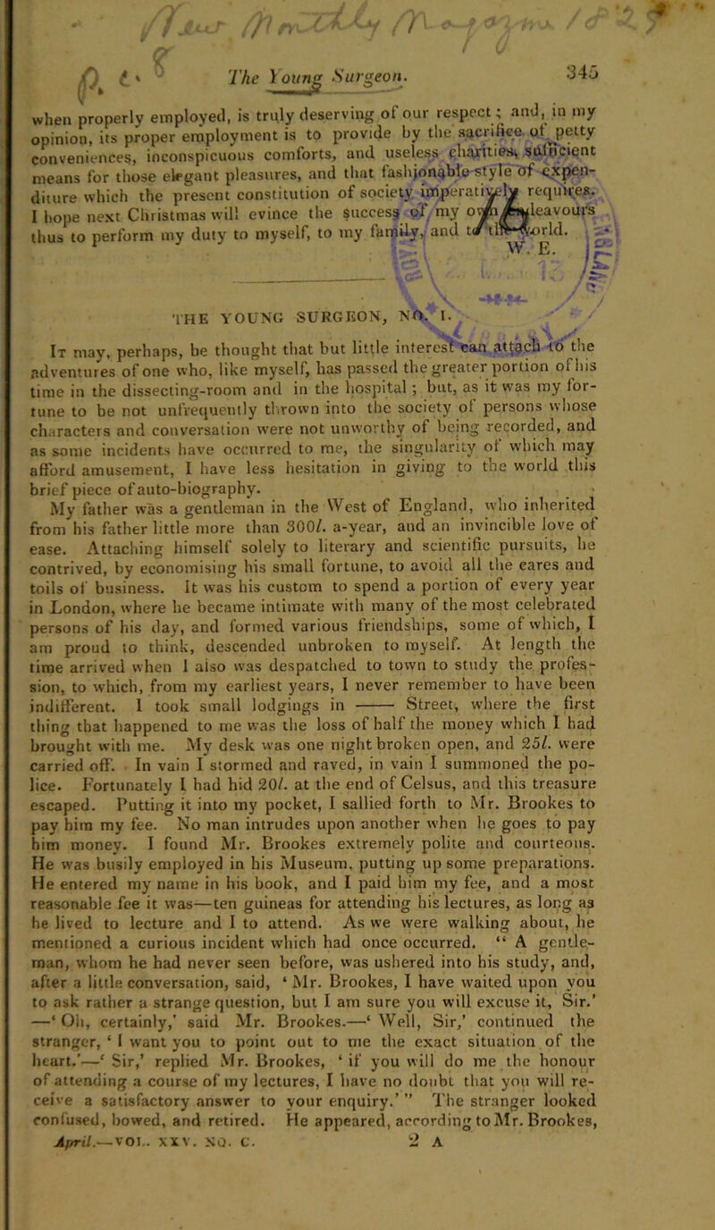 :34a The 1oun nj Surgeon. when properly employed, is truly deserving of our respect; and, in my opinion, its proper employment is to provide by the sacrifice of. petty conveniences, inconspicuous comforts, and useless charities, sufficient means for those elegant pleasures, and that fashionable style of expen- fl1.11rp which the nresent constitution of society imperatively requires. THE YOUNG SURGEON, NO. / It may, perhaps, be thought that but little interesf can attach ib the adventures of one who, like myself, has passed thegieatei portion oi his time in the dissecting-room and in the hospital ; but, as it was my for- tune to be not unfrequently thrown into the society of persons whose characters and conversation were not unworthy of being recorded, and as some incidents have occurred to me, the singularity oi which may afford amusement, I have less hesitation in giving to tne world this brief piece of auto-biography. My father was a gentleman in the West of England, who inherited from his father little more than 300/. a-year, and an invincible love of ease. Attaching himself solely to literary and scientific pursuits, he contrived, by economising his small fortune, to avoid all the cares and toils of business. It was his custom to spend a portion of every year in London, where he became intimate with many of the most celebrated persons of his day, and formed various friendships, some of which, I am proud to think, descended unbroken to myself. At length the time arrived when 1 aiso was despatched to town to study the profes- sion, to which, from my earliest years, I never remember to have been indifferent. 1 took small lodgings in Street, where the first thing that happened to me was the loss of half the money which I had brought with me. My desk was one night broken open, and 251. were carried off. In vain I stormed and raved, in vain I summoned the po- lice. Fortunately L had hid 20/. at the end of Celsus, and this treasure escaped. Putting it into my pocket, I sallied forth to Mr. Brookes to pay him my fee. No man intrudes upon another when he goes to pay him money. I found Mr. Brookes extremely polite and courteous. He was busily employed in his Museum, putting up some preparations. He entered my name in his book, and I paid him my fee, and a most reasonable fee it was—ten guineas for attending his lectures, as long as he lived to lecture and I to attend. As we were walking about, he mentioned a curious incident which had once occurred. “ A gentle- man, whom he had never seen before, was ushered into his study, and, after a little conversation, said, ‘Mr. Brookes, I have waited upon you to ask rather a strange question, but I am sure you will excuse it. Sir.’ —‘ Oh, certainly,’ said Mr. Brookes.—‘ Well, Sir,’ continued tire stranger, * I want you to point out to me the exact situation of the heart.’—‘Sir,’ replied Mr. Brookes, ‘if you will do me the honour of attending a course of my lectures, I have no doubt that you will re- ceive a satisfactory answer to your enquiry.’ ” The stranger looked confused, bowed, and retired. He appeared, according toMr. Brookes, April.~\OI.. XXV. NO. C. 2 A