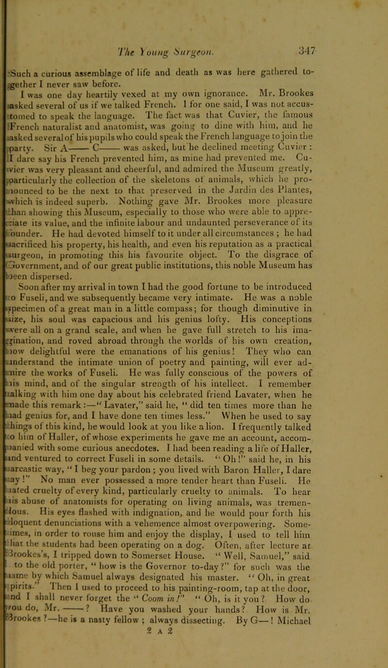 'Such a curious assemblage of life anil death as was here gathered to- gether I never saw before. I was one day heartily vexed at my own ignorance. Mr. Brookes asked several of us if we talked French. 1 for one said, I was not accus- tomed to speak the language. The fact was that Cuvier, the famous [French naturalist and anatomist, wras going to dine with him, and he masked several of his pupils who could speak the French language to join the [party. Sir A C was asked, but lie declined meeting Cuvier : II dare say his French prevented him, as mine had prevented me. Cu- wier was very pleasant and cheerful, and admired the Museum greatly, [particularly the collection of the skeletons of animals, which he pro- nounced to be the next to that preserved in the Jardin des Plantes, ■which is indeed superb. Nothing gave Mr. Brookes more pleasure thhan showing this Museum, especially to those who w’ere able to appre- ciate its value, and the infinite labour and undaunted perseverance of its (rounder. He had devoted himself to it under all circumstances ; he had sacrificed his property, his health, and even his reputation as a practical ssurgeon, in promoting this his favourite object. To the disgrace of • government, and of our great public institutions, this noble Museum has been dispersed. Soon after my arrival in town I had the good fortune to be introduced too Fuseli, and we subsequently became very intimate. He w'as a noble specimen of a great man in a little compass; for though diminutive in >iize, his soul was capacious and his genius lofty. His conceptions were all on a grand scale, and when he gave full stretch to his ima- gination, and roved abroad through the worlds of his own creation, Snow delightful were the emanations of his genius! They who can understand the intimate union of poetry and painting, will ever ad- mire the works of Fuseli. He was fully conscious of the powers of Inis mind, and of the singular strength of his intellect. I remember talking with him one day about his celebrated friend Lavater, when he made this remark:—“Lavater,” said he, “ did ten times more than he bad genius for, and I have done ten times less.” When he used to say things of this kind, he would look at you like a lion. I frequently talked •to him of Haller, of whose experiments he gave me an account, accom- panied with some curious anecdotes. I had been reading a life of Haller, nnd ventured to correct Fuseli in some details. “ Oh !” said he, in his •:arcastic way, “ I beg your pardon ; you lived with Baron Haller, I dare -ay !” No man ever possessed a more tender heart than Fuseli. He iated cruelty of every kind, particularly cruelty to animals. To hear tis abuse of anatomists for operating on living animals, was tremen- dous. His eyes flashed with indignation, and he would pour forth his Eloquent denunciations with a vehemence almost overpowering. Some- ; imes, in order to rouse him and enjoy the display, I used to tell him : hat the students had been operating on a dog. Often, after lecture at Crookes’s, I tripped down to Somerset House. “ Well, Samuel,” said I to the old porter, “ how is the Governor to-day?” for such was the name by which Samuel always designated his master. “ Oh, in great pirits. 1 hen 1 used to proceed to his painting-room, tap at the door, end I shall never forget the “ Coom in!” “ Oh, is it you? How do '°u do, Mr. ? Have you washed your hands? How is Mr. Brookes ?—he is a nasty fellow ; always dissecting. By G— ! Michael 2 a 2