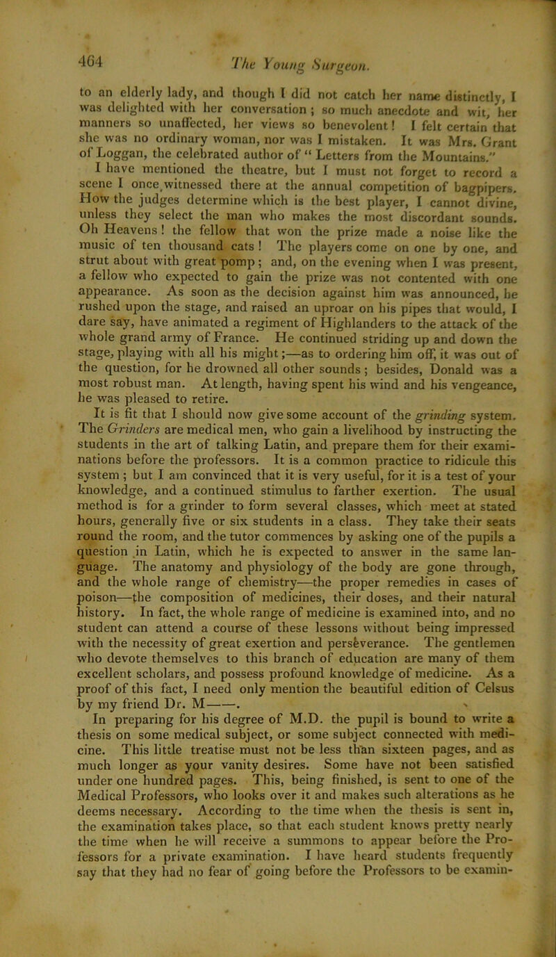 to an elderly lady, and though l did not catch her name distinctly, I was delighted with her conversation ; so much anecdote and wit, her manners so unaffected, her views so benevolent! I felt certain that she was no ordinary woman, nor was I mistaken. It was Mrs. Grant of Loggan, the celebrated author of “ Letters from the Mountains. I have mentioned the theatre, but I must not forget to record a scene I once.witnessed there at the annual competition of bagpipers. How the judges determine which is the best player, I cannot divine, unless they select the man who makes the most discordant sounds. Oh Heavens ! the fellow that won the prize made a noise like the music of ten thousand cats ! The players come on one by one, and strut about with great pomp; and, on the evening when I was present, a fellow who expected to gain the prize was not contented with one appearance. As soon as the decision against him was announced, he rushed upon the stage, and raised an uproar on his pipes that would, I dare say, have animated a regiment of Highlanders to the attack of the whole grand army of France. He continued striding up and down the stage, playing with all his might;—as to ordering him off, it was out of the question, for he drowned all other sounds; besides, Donald was a most robust man. At length, having spent his wind and his vengeance, he was pleased to retire. It is fit that I should now give some account of the grinding system. The Grinders are medical men, who gain a livelihood by instructing the students in the art of talking Latin, and prepare them for their exami- nations before the professors. It is a common practice to ridicule this system ; but I am convinced that it is very useful, for it is a test of your knowledge, and a continued stimulus to farther exertion. The usual method is for a grinder to form several classes, which meet at stated hours, generally five or six students in a class. They take their seats round the room, and the tutor commences by asking one of the pupils a question in Latin, which he is expected to answer in the same lan- guage. The anatomy and physiology of the body are gone through, and the whole range of chemistry—the proper remedies in cases of poison—the composition of medicines, their doses, and their natural history. In fact, the whole range of medicine is examined into, and no student can attend a course of these lessons without being impressed with the necessity of great exertion and perseverance. The gentlemen who devote themselves to this branch of education are many of them excellent scholars, and possess profound knowledge of medicine. As a proof of this fact, I need only mention the beautiful edition of Celsus by my friend Dr. M . > In preparing for his degree of M.D. the pupil is bound to write a thesis on some medical subject, or some subject connected with medi- cine. This little treatise must not be less than sixteen pages, and as much longer as your vanity desires. Some have not been satisfied under one hundred pages. This, being finished, is sent to one of the Medical Professors, who looks over it and makes such alterations as he deems necessary. According to the time when the thesis is sent in, the examination takes place, so that each student knows pretty nearly the time when he will receive a summons to appear before the Pro- fessors for a private examination. I have heard students frequently say that they had no fear of going before the Professors to be examin-