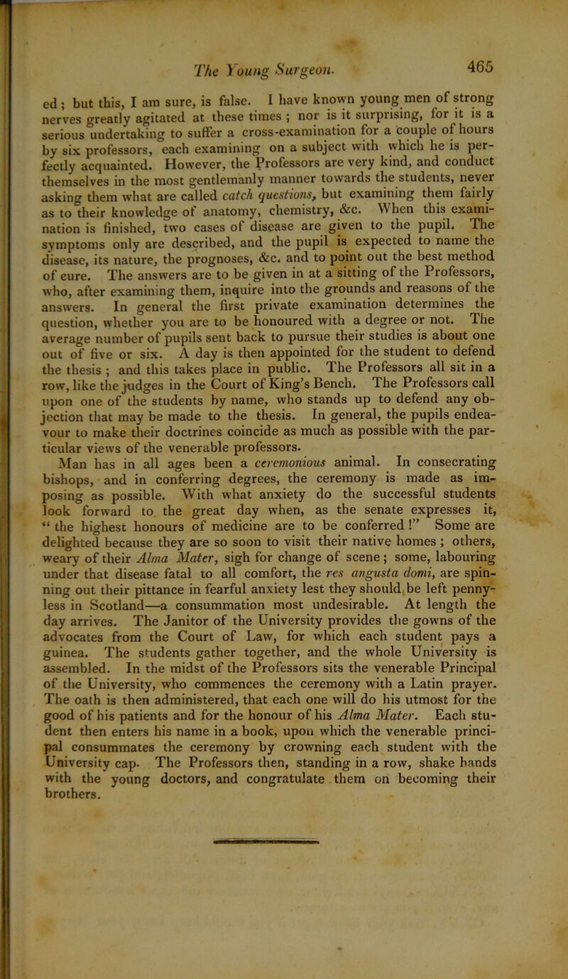 ed ; but this, I am sure, is false. I have known young men of strong nerves greatly agitated at these times ; nor is it surpiising, lor it is a serious undertaking to suffer a cross-examination for a couple of hours hy six professors, each examining on a subject with which he is per- fectly acquainted. However, the Professors are very kind, and conduct themselves in the most gentlemanly manner towards the students, never asking them what are called catch questions, but examining them fairly as to their knowledge ot anatomy, chemistry, &c. When this exami- nation is finished, two cases of disease are given to the pupil. The symptoms only are described, and the pupil is expected to name the disease, its nature, the prognoses, &c. and to point out the best method of cure. The answers are to be given in at a sitting of the Professors, who, after examining them, inquire into the grounds and reasons of the answers. In general the first private examination determines the question, whether you are to be honoured with a degree or not. The average number of pupils sent back to pursue their studies is about one out of five or six. A day is then appointed for the student to defend the thesis ; and this takes place in public. The Professors all sit in a row, like the judges in the Court of King’s Bench. The Professors call upon one of the students by name, who stands up to defend any ob- jection that may be made to the thesis. In general, the pupils endea- vour to make their doctrines coincide as much as possible with the par- ticular views of the venerable professors. Man has in all ages been a ceremonious animal. In consecrating bishops, and in conferring degrees, the ceremony is made as im- posing as possible. With what anxiety do the successful students look forward to the great day when, as the senate expresses it, “ the highest honours of medicine are to be conferred !” Some are delighted because they are so soon to visit their native homes ; others, weary of their Alma Mater, sigh for change of scene ; some, labouring under that disease fatal to all comfort, the res angusta domi, are spin- ning out their pittance in fearful anxiety lest they should be left penny- less in Scotland—a consummation most undesirable. At length the day arrives. The Janitor of the University provides the gowns of the advocates from the Court of Law, for which each student pays a guinea. The students gather together, and the whole University is assembled. In the midst of the Professors sits the venerable Principal of the University, who commences the ceremony with a Latin prayer. The oath is then administered, that each one will do his utmost for the good of his patients and for the honour of his Alma Mater. Each stu- dent then enters his name in a book, upon which the venerable princi- pal consummates the ceremony by crowning each student with the University cap. The Professors then, standing in a row, shake hands with the young doctors, and congratulate them on becoming their brothers.