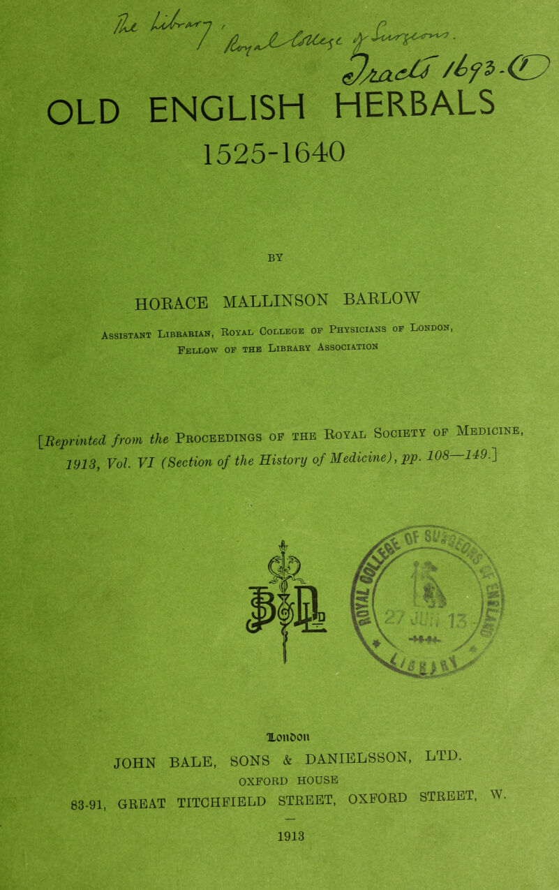 eJ/uxth /ty i’ (J OLD ENGLISH HERBALS 1525-1640 HORACE MALLINSON BARLOW Assistant Librarian, Royal College oe Physicians of London, Fellow op the Library Association [Reprinted from the Proceedings op the Royal Society op Medicine, 1913, Vol. VI (Section of the History of Medicine), pp. 108 149.] XonOon JOHN BALE, SONS & DANIELSSON, LTD. OXFORD HOUSE 83-91, GREAT TITCHFIELD STREET, OXFORD STREET, W 1913