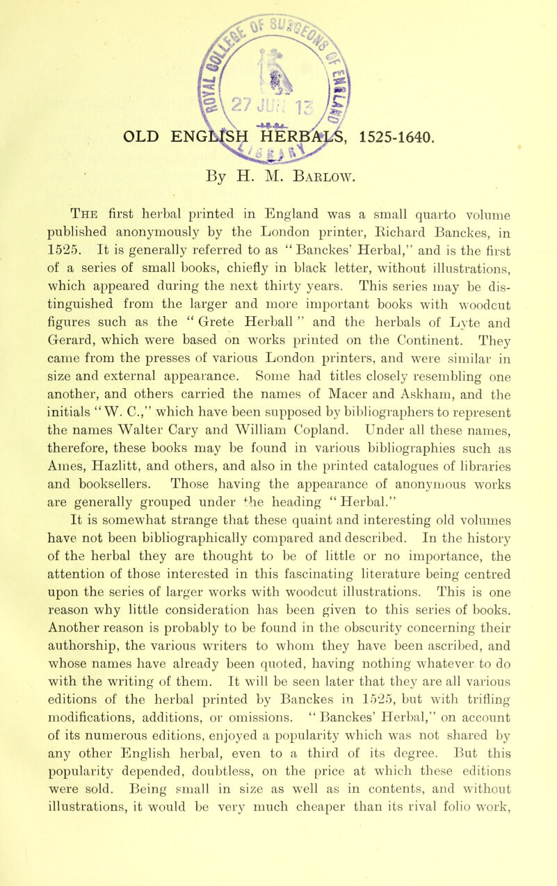 By H. M. Barlow. The first herbal printed in England was a small quarto volume published anonymously by the London printer, Richard Banckes, in 1525. It is generally referred to as “ Banckes’ Herbal,” and is the first of a series of small books, chiefly in black letter, without illustrations, which appeared during the next thirty years. This series may be dis- tinguished from the larger and more important books with woodcut figures such as the “ Grete Herball ” and the herbals of Lyte and Gerard, which w’ere based on works printed on the Continent. They came from the presses of various London printers, and were similar in size and external appearance. Borne had titles closely resembling one another, and others carried the names of Macer and Askham, and the initials “ W. C.,” which have been supposed by bibliographers to represent the names Walter Cary and William Copland. Under all these names, therefore, these books may be found in various bibliographies such as Ames, Hazlitt, and others, and also in the printed catalogues of libraries and booksellers. Those having the appearance of anonymous works are generally grouped under Uie heading “Herbal.” It is somewhat strange that these quaint and interesting old volumes have not been bibliographically compared and described. In the history of the herbal they are thought to he of little or no importance, the attention of those interested in this fascinating literature being centred upon the series of larger works with woodcut illustrations. This is one reason why little consideration has been given to this series of books. Another reason is probably to be found in the obscurity concerning their authorship, the various writers to whom they have been ascribed, and whose names have already been quoted, having nothing whatever to do with the writing of them. It will be seen later that they are all various editions of the herbal printed by Banckes in 1525, but with trifling modifications, additions, or omissions. “Banckes’ Herbal,” on account of its numerous editions, enjoyed a popularity which was not shared by any other English herbal, even to a third of its degree. But this popularity depended, doubtless, on the price at which these editions were sold. Being small in size as well as in contents, and without illustrations, it would be very much cheaper than its rival folio work,