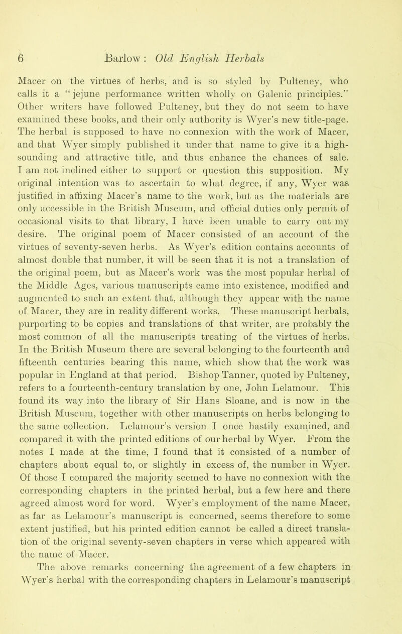 Macer on the virtues of herbs, and is so styled by Pulteney, who calls it a “ jejune performance written wholly on Galenic principles.” Other writers have followed Pulteney, but they do not seem to have examined these books, and their only authority is Wyer’s new title-page. The herbal is supposed to have no connexion with the work of Macer, and that Wyer simply published it under that name to give it a high- sounding and attractive title, and thus enhance the chances of sale. I am not inclined either to support or question this supposition. My original intention was to ascertain to what degree, if any, Wyer was justified in affixing Macer’s name to the work, hut as the materials are only accessible in the British Museum, and official duties only permit of occasional visits to that library, I have been unable to carry out my desire. The original poem of Macer consisted of an account of the virtues of seventy-seven herbs. As Wyer’s edition contains accounts of almost double that number, it will be seen that it is not a translation of the original poem, but as Macer’s work was the most popular herbal of the Middle Ages, various manuscripts came into existence, modified and augmented to such an extent that, although they appear with the name of Macer, they are in reality different works. These manuscript herbals, purporting to be copies and translations of that writer, are probably the most common of all the manuscripts treating of the virtues of herbs. In the British Museum there are several belonging to the fourteenth and fifteenth centuries bearing this name, which show that the work was popular in England at that period. Bishop Tanner, quoted by Pulteney, refers to a fourteenth-century translation by one, John Eelam our. This found its way into the library of Sir Hans Sloane, and is now in the British Museum, together with other manuscripts on herbs belonging to the same collection. Lelamour’s version I once hastily examined, and compared it with the printed editions of our herbal by Wyer. Erom the notes I made at the time, I found that it consisted of a number of chapters about equal to, or slightly in excess of, the number in Wyer. Of those I compared the majority seemed to have no connexion with the corresponding chapters in the printed herbal, but a few here and there agreed almost word for word. Wyer’s employment of the name Macer, as far as Lelamour’s manuscript is concerned, seems therefore to some extent justified, but his printed edition cannot be called a direct transla- tion of the original seventy-seven chapters in verse which appeared with the name of Macer. The above remarks concerning the agreement of a few chapters in Wyer’s herbal with the corresponding chapters in Lelamour’s manuscript