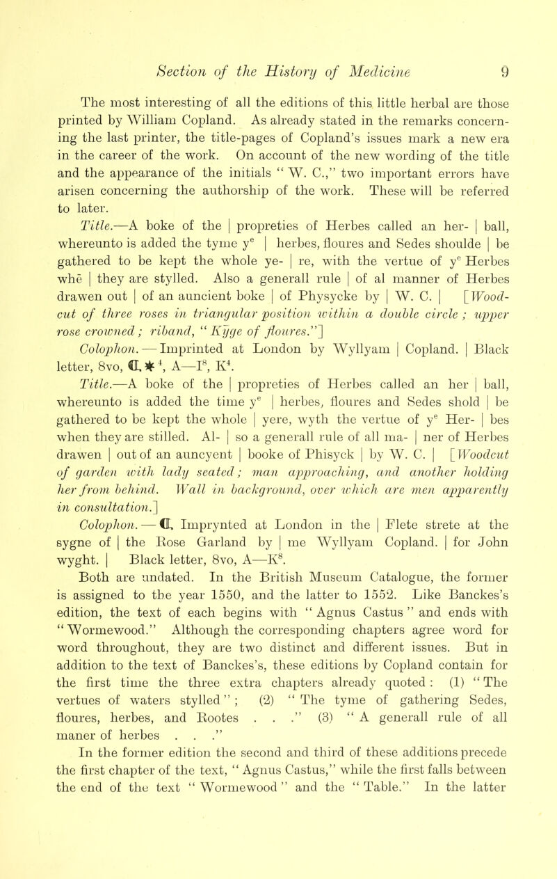 The most interesting of all the editions of this little herbal are those printed by William Copland. As already stated in the remarks concern- ing the last printer, the title-pages of Copland’s issues mark a new era in the career of the work. On account of the new wording of the title and the appearance of the initials “ W. C.,” two important errors have arisen concerning the authorship of the work. These will be referred to later. Title.—A boke of the | propreties of Herbes called an her- | ball, whereunto is added the tyme ye | herbes, floures and Sedes shoulde | be gathered to be kept the whole ye- | re, with the vertue of ye Herbes whe | they are stylled. Also a generall rule | of al manner of Herbes drawen out | of an auncient boke | of Physycke by | W. C. | [ Wood- cut of three roses in triangular 'position within a double circle ; upper rose crowned; riband, “Kyge of flouresT~\ Colophon. — Imprinted at London by Wyllyam | Copland. | Black letter, 8vo, ft*4, A—I8, K4. Title.—A boke of the | propreties of Herbes called an her | ball, whereunto is added the time ye | herbes, floures and Sedes shold | be gathered to be kept the whole | yere, wyth the vertue of ye Her- | bes when they are stilled. Al- | so a generall rule of all ma- | ner of Herbes drawen | out of an auncyent | booke of Phisyck | by W. C. | [Woodcut of garden with lady seated; man approaching, and another holding her from behind. Wall in background, over which are men apparently in considtation.] Colophon. — CL Imprynted at London in the | Flete strete at the sygne of | the Bose Garland by | me Wyllyam Copland. | for John wyght. | Black letter, 8vo, A—K8. Both are undated. In the British Museum Catalogue, the former is assigned to the year 1550, and the latter to 1552. Like Banckes’s edition, the text of each begins with “ Agnus Castus ” and ends with “ Wormewood.” Although the corresponding chapters agree word for word throughout, they are two distinct and different issues. But in addition to the text of Banckes’s, these editions by Copland contain for the first time the three extra chapters already quoted : (1) “ The vertues of waters stylled”; (2) “The tyme of gathering Sedes, floures, herbes, and Bootes . . (3) “A generall rule of all maner of herbes . . In the former edition the second and third of these additions precede the first chapter of the text, “ Agnus Castus,” while the first falls between the end of the text “Wormewood” and the “Table.” In the latter