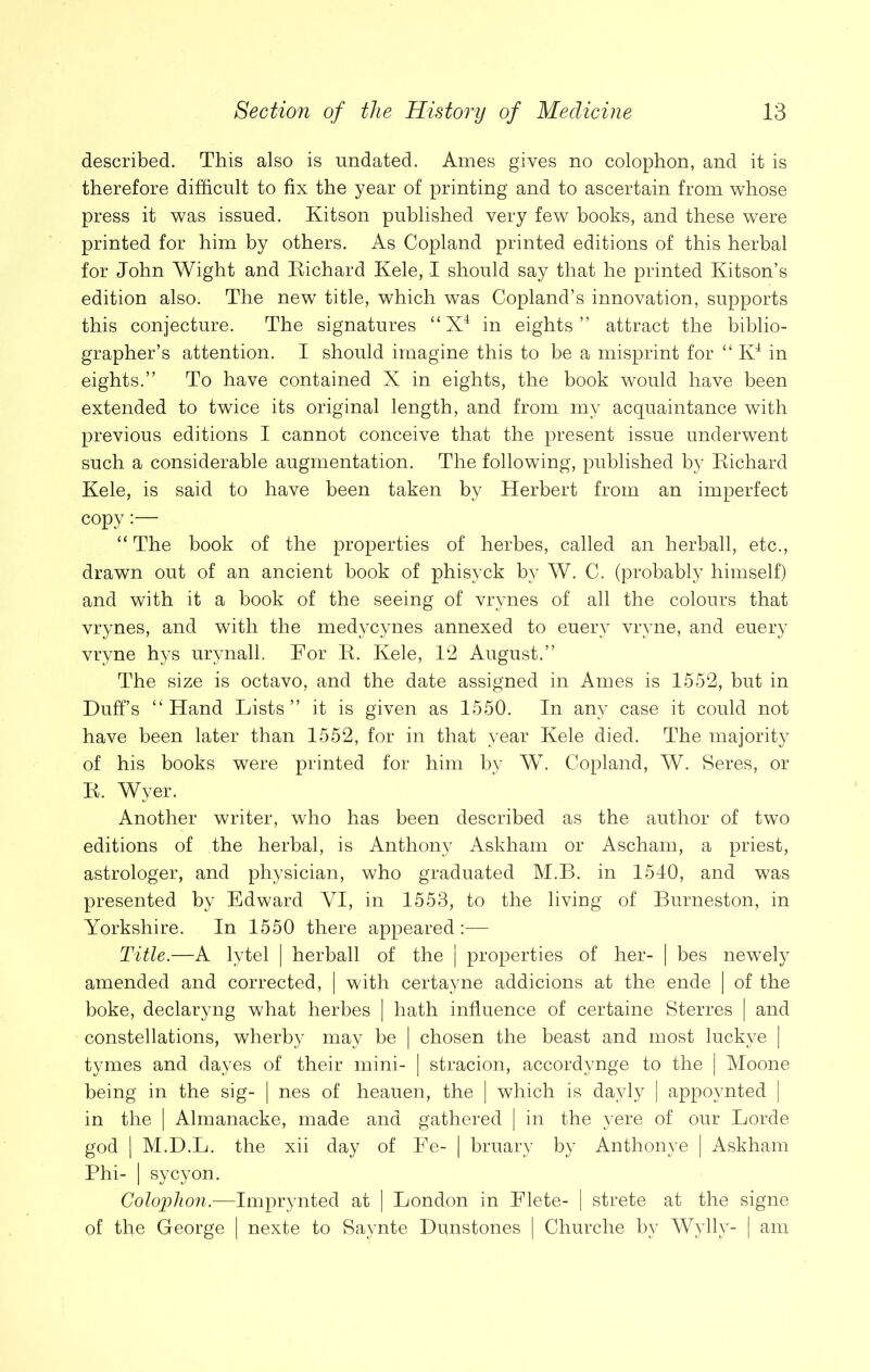 described. This also is undated. Ames gives no colophon, and it is therefore difficult to fix the year of printing and to ascertain from whose press it was issued. Kitson published very few books, and these were printed for him by others. As Copland printed editions of this herbal for John Wight and Eichard Kele, I should say that he printed Kitson’s edition also. The new title, which was Copland’s innovation, supports this conjecture. The signatures “X4 in eights” attract the biblio- grapher’s attention. I should imagine this to be a misprint for “ K4 in eights.” To have contained X in eights, the book would have been extended to twice its original length, and from my acquaintance with previous editions I cannot conceive that the present issue underwent such a considerable augmentation. The following, published by Eichard Kele, is said to have been taken by Herbert from an imperfect copy “ The book of the properties of herbes, called an herball, etc., drawn out of an ancient book of phisyck by W. C. (probably himself) and with it a book of the seeing of vrynes of all the colours that vrynes, and with the medycynes annexed to euery vryne, and euery vryne hys urynall. For E. Kele, 12 August.” The size is octavo, and the date assigned in Ames is 1552, but in Duff’s “Hand Lists” it is given as 1550. In any case it could not have been later than 1552, for in that year Kele died. The majority of his books were printed for him by W. Copland, W. Seres, or E. Wyer. Another writer, who has been described as the author of two editions of the herbal, is Anthony Askham or Ascham, a priest, astrologer, and physician, who graduated M.B. in 1540, and was presented by Edward YI, in 1553, to the living of Burneston, in Yorkshire. In 1550 there appeared:— Title.—A lytel | herball of the | properties of her- | bes newely amended and corrected, | with certayne addicions at the ende | of the boke, declaryng what herbes | hath influence of certaine Sterres | and constellations, wherby may be | chosen the beast and most luckye | tymes and dayes of their mini- | stracion, accordynge to the | Moone being in the sig- | nes of heauen, the | which is dayly | appoynted | in the | Almanacke, made and gathered | in the yere of our Lorde god | M.D.L. the xii day of Fe- | bruary by Anthonye | Askham Phi- | sycyon. Colophon.—Imprynted at | London in Flete- | strete at the signe of the George | nexte to Saynte Dunstones | Churche by Wylly- | am