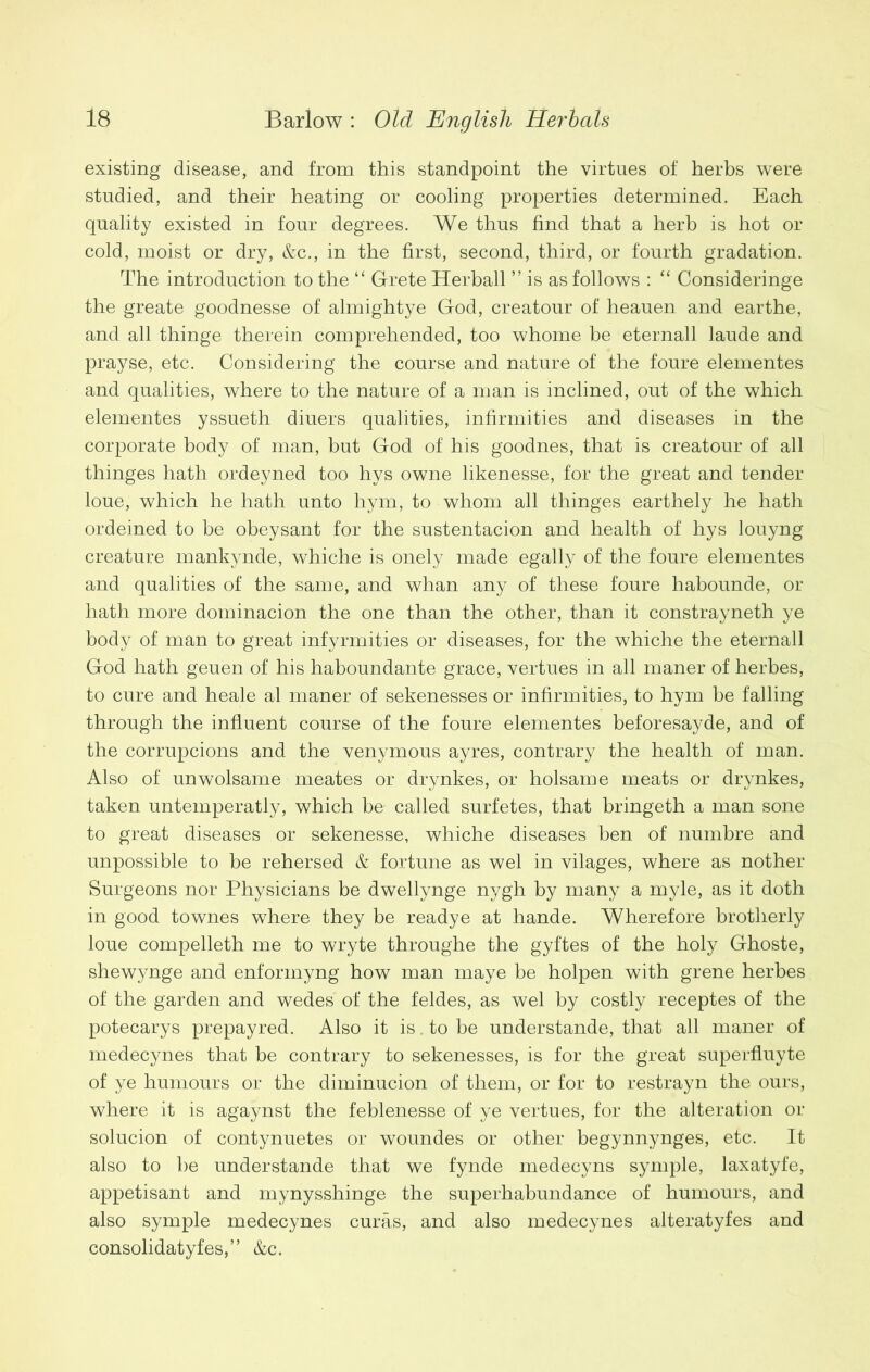 existing disease, and from this standpoint the virtues of herbs were studied, and their heating or cooling properties determined. Each quality existed in four degrees. We thus find that a herb is hot or cold, moist or dry, &c., in the first, second, third, or fourth gradation. The introduction to the “ Grete Herball ” is as follows : “ Consideringe the greate goodnesse of almightye God, creatour of heauen and earthe, and all thinge therein comprehended, too whome be eternall laude and prayse, etc. Considering the course and nature of the foure elementes and qualities, where to the nature of a man is inclined, out of the which elementes yssueth diuers qualities, infirmities and diseases in the corporate body of man, but God of his goodnes, that is creatour of all thinges hath ordeyned too hys owne likenesse, for the great and tender loue, which he hath unto hym, to whom all thinges earthely he hath ordeined to be obeysant for the sustentacion and health of hys louyng creature mankynde, whiche is onely made egally of the foure elementes and qualities of the same, and whan any of these foure habounde, or hath more dominacion the one than the other, than it constrayneth ye body of man to great infyrmities or diseases, for the whiche the eternall God hath geuen of his haboundante grace, vertues in all maner of herbes, to cure and heale al maner of sekenesses or infirmities, to hym be falling through the influent course of the foure elementes beforesayde, and of the corrupcions and the venymous ayres, contrary the health of man. Also of unwolsame meates or drynkes, or holsame meats or drynkes, taken untemperatly, which be called surfetes, that bringeth a man sone to great diseases or sekenesse, whiche diseases ben of numbre and unpossible to be rehersed & fortune as wel in vilages, where as nother Surgeons nor Physicians be dwellynge nygh by many a myle, as it doth in good townes where they be readye at hande. Wherefore brotherly loue compelleth me to wryte throughe the gyftes of the holy Ghoste, shewynge and enforinyng how man maye be holpen with grene herbes of the garden and wedes of the feldes, as wel by costly receptes of the potecarys prepayred. Also it is. to be understande, that all maner of medecynes that be contrary to sekenesses, is for the great superfluyte of ye humours or the diminucion of them, or for to restrayn the ours, where it is agaynst the feblenesse of ye vertues, for the alteration or solucion of contynuetes or woundes or other begynnynges, etc. It also to be understande that we fynde medecyns symple, laxatyfe, appetisant and mynysshinge the superabundance of humours, and also symple medecynes cures, and also medecynes alteratyfes and consolidatyfes,” &c.