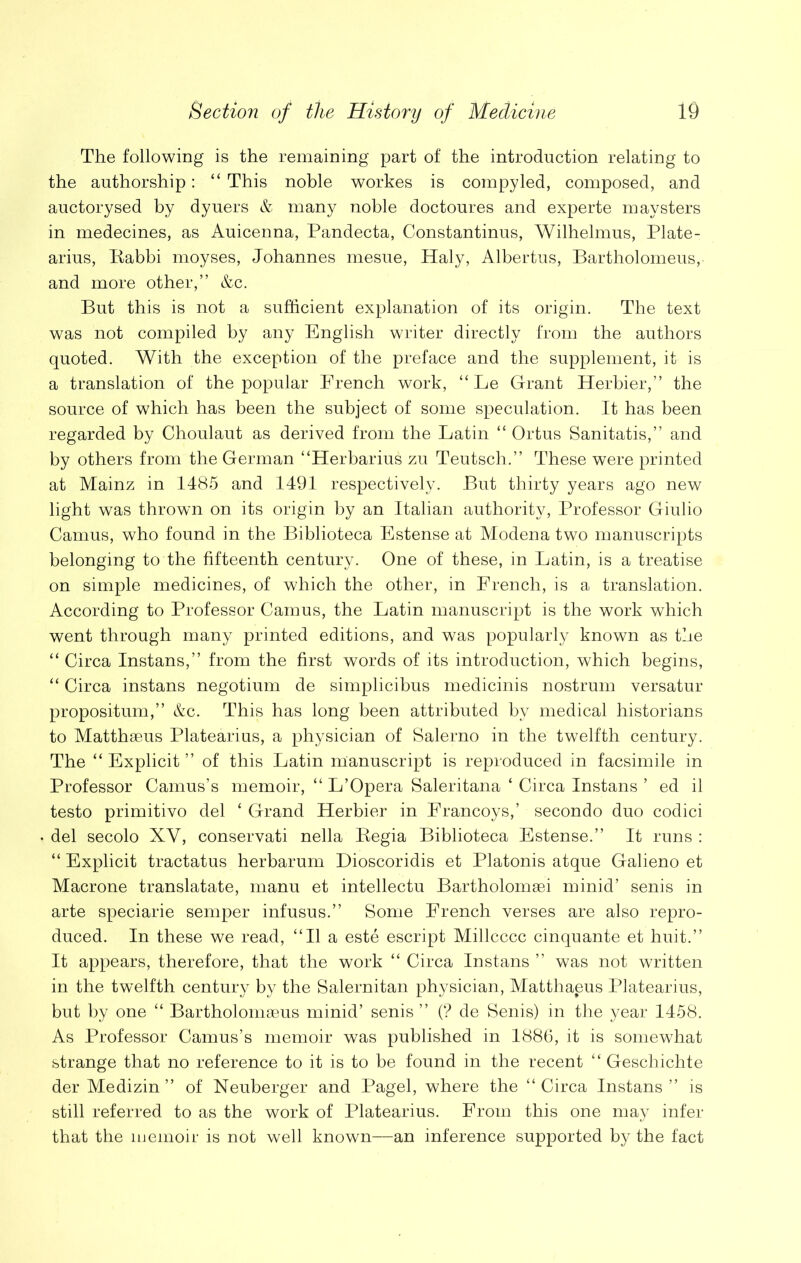 The following is the remaining part of the introduction relating to the authorship: “ This noble workes is compyled, composed, and auctorysed by dyuers & many noble doctoures and experte maysters in medecines, as Auicenna, Pandecta, Constantinus, Wilhelmus, Plate- arius, Babbi moyses, Johannes mesue, Haly, Albertus, Bartholomeus, and more other,” &c. But this is not a sufficient explanation of its origin. The text was not compiled by any English writer directly from the authors quoted. With the exception of the preface and the supplement, it is a translation of the popular French work, “ Le Grant Herbier,” the source of which has been the subject of some speculation. It has been regarded by Choulaut as derived from the Latin “ Ortus Sanitatis,” and by others from the German “Herbarius zu Teutsch.” These were printed at Mainz in 1485 and 1491 respectively. But thirty years ago new light was thrown on its origin by an Italian authority, Professor Giulio Camus, who found in the Biblioteca Estense at Modena two manuscripts belonging to the fifteenth century. One of these, in Latin, is a treatise on simple medicines, of which the other, in French, is a translation. According to Professor Camus, the Latin manuscript is the work which went through many printed editions, and was popularly known as the “ Circa Instans,” from the first words of its introduction, which begins, “ Circa instans negotium de simplicibus medicinis nostrum versatur propositum,” &c. This has long been attributed by medical historians to Matthseus Platearius, a physician of Salerno in the twelfth century. The “ Explicit ” of this Latin manuscript is reproduced in facsimile in Professor Camus’s memoir, “ L’Opera Saleritana ‘ Circa Instans ’ ed il testo primitivo del ‘ Grand Herbier in Erancoys,’ secondo duo codici del secolo XV, conservati nella Begia Biblioteca Estense.” It runs : “ Explicit tractatus herbarum Dioscoridis et Platonis atque Galieno et Macrone translatate, rnanu et intellectu Bartholomaei minid’ senis in arte speciarie semper infusus.” Some French verses are also repro- duced. In these we read, “II a este escript Millcccc cinquante et huit.” It appears, therefore, that the work “ Circa Instans ” was not written in the twelfth century by the Salernitan physician, Matthaeus Platearius, but by one “ Bartholomaeus minid’ senis ” (? de Senis) in the year 1458. As Professor Camus’s memoir was published in 1886, it is somewhat strange that no reference to it is to be found in the recent “ Geschichte der Medizin ” of Neuberger and Pagel, where the “ Circa Instans ” is still referred to as the work of Platearius. From this one may infer that the memoir is not well known—an inference supported by the fact