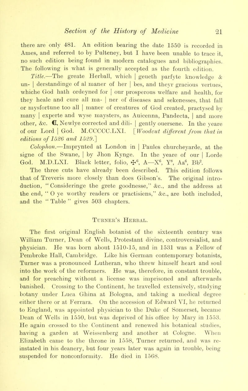 there are only 481. An edition bearing the date 1550 is recorded in Ames, and referred to by Pnlteney, but I have been unable to trace it, no such edition being found in modern catalogues and bibliographies. The following is what is generally accepted as the fourth edition. Title.—The greate Herball, which | geueth parfyte knowledge & un- | derstandinge of al maner of her | bes, and theyr gracious vertues, whiche God hath ordeyned for | our prosperous welfare and health, for they heale and cure all ma- | ner of diseases and sekenesses, that fall or mysfortune too all | maner of creatures of God created, practysed by many | experte and wyse maysters, as Auicenna, Pandecta, | and more other, &c. CL Newlye corrected and dili- | gently ouersene. In the yeare of our Lord | God. M.CCCCC.LXI. [Woodcut different from that in editions of 1526 and 1529.] Colophon.—Imprynted at London in | Paules churcheyarde, at the signe of the Swane, | by Jhon Kynge. In the yeare of our | Lorde God. M.D.LXI. Black letter, folio, ►P6, A—X6, Y8, Aa6, Bb2. The three cuts have already been described. This edition follows that of Treveris more closely than does Gibson’s. The original intro- duction, “ Consideringe the grete goodnesse,” &c., and the address at the end, “ 0 ye worthy readers or practisiens,” &c., are both included, and the “ Table ” gives 503 chapters. Turner’s Herbal. The first original English botanist of the sixteenth century was William Turner, Dean of Wells, Protestant divine, controversialist, and physician. He was born about 1510-15, and in 1531 was a Fellow of Pembroke Hall, Cambridge. Like his German contemporary botanists, Turner was a pronounced Lutheran, who threw himself heart and soul into the work of the reformers. He was, therefore, in constant trouble, and for preaching without a license w7as imprisoned and afterwards banished. Crossing to the Continent, he travelled extensively, studying botany under Luca Ghina at Bologna, and taking a medical degree either there or at Ferrara. On the accession of Edward YI, he returned to England, was appointed physician to the Duke of Somerset, became Dean of Wells in 1550, but was deprived of his office by Mary in 1553. He again crossed to the Continent and renewed his botanical studies, having a garden at Weissenberg and another at Cologne. When Elizabeth came to the throne in 1558, Turner returned, and was re- instated in his deaner}^, but four years later was again in trouble, being suspended for nonconformity. He died in 1568,