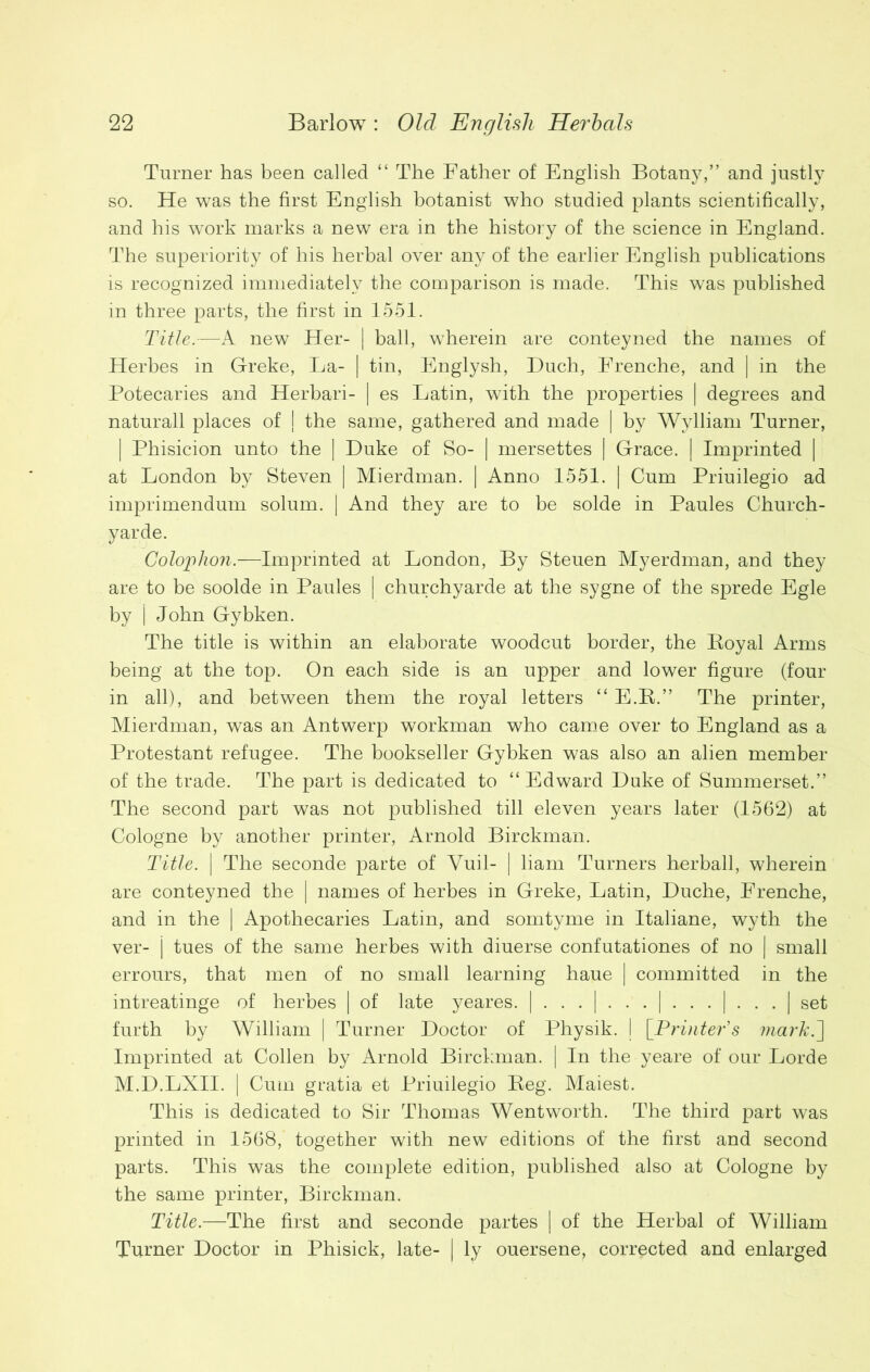 Turner has been called “ The Father of English Botany,” and justly so. He was the first English botanist who studied plants scientifically, and his work marks a new era in the history of the science in England. The superiority of his herbal over any of the earlier English publications is recognized immediately the comparison is made. This was published in three parts, the first in 1551. Title.—A new Her- | ball, wherein are conteyned the names of Herbes in Greke, La- | tin, Englysh, Buch, Frenche, and | in the Potecaries and Herbari- | es Latin, w7ith the properties | degrees and naturall places of | the same, gathered and made | by Wylliam Turner, | Phisicion unto the | Duke of So- | mersettes | Grace. | Imprinted | at London by Steven | Mierdman. | Anno 1551. | Cum Priuilegio ad imprimendum solum. | And they are to be solde in Paules Church- yarde. Colophon.—Imprinted at London, By Steuen Myerdman, and they are to be soolde in Paules | churchyarde at the sygne of the sprede Egle by | John Gybken. The title is within an elaborate woodcut border, the Boyal Arms being at the top. On each side is an upper and lower figure (four in all), and between them the royal letters “ E.K.” The printer, Mierdman, was an Antwerp workman who came over to England as a Protestant refugee. The bookseller Gybken was also an alien member of the trade. The part is dedicated to “Edward Duke of Summerset.” The second part was not published till eleven years later (1562) at Cologne by another printer, Arnold Birckman. Title. | The seconde parte of Yuil- | liam Turners herball, wherein are conteyned the | names of herbes in Greke, Latin, Duche, Frenche, and in the | Apothecaries Latin, and somtyme in Italiane, wyth the ver- | tues of the same herbes with diuerse confutations of no | small errours, that men of no small learning haue | committed in the intreatinge of herbes | of late yeares. | | | | | set furth by William | Turner Doctor of Physik. | [Printer’s mark.~\ Imprinted at Collen by Arnold Birckman. | In the yeare of our Lorde M.D.LXII. | Cum gratia et Priuilegio Reg. Maiest. This is dedicated to Sir Thomas Wentworth. The third part was printed in 1568, together with new editions of the first and second parts. This was the complete edition, published also at Cologne by the same printer, Birckman. Title.—The first and seconde partes | of the Herbal of William Turner Doctor in Phisick, late- | ly ouersene, corrected and enlarged