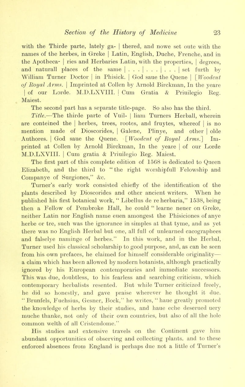 with the Thirde parte, lately ga- | thered, and nowe set oute with the names of the herbes, in Greke | Latin, English, Duche, Erenche, and in the Apotbeca- | ries and Herbaries Latin, with the properties, | degrees, and natnrall places of the same | . . . | . . . | . . . | set furth by William Turner Doctor | in Phisick. | God saue the Quene | [Woodcut of Boyal Arms. | Imprinted at Oollen by Arnold Birckman, In the yeare | of our Lorde. M.D.LXYIII. | Cum Gratia & Priuilegio Reg. Maiest. The second part has a separate title-page. So also has the third. Title.—The thirde parte of Yuil- | liam Turners Herball, wherein are conteined the | herbes, trees, rootes, and fruytes, whereof | is no mention made of Dioscorides, | Galene, Plinye, and other | olde Authores. [ God saue the Quene. [Woodcut of Boyal Arms.] Im- printed at Collen by Arnold Birckman, In the yeare | of our Lorde M.D.LXYIII. | Cum gratia & Priuilegio Reg. Maiest. The first part of this complete edition of 1568 is dedicated to Queen Elizabeth, and the third to “ the right worshipfull Eelowship and Companye of Surgiones,” &c. Turner’s early work consisted chiefly of the identification of the plants described by Dioscorides and other ancient writers. When he published his first botanical work, “ Libellus de re herbaria,” 1538, being then a Fellow of Pembroke Hall, he could “ learne neuer on Greke, neither Latin nor English name euen amongest the Phisiciones of anye herbe or tre, such was the ignorance in simples at that tyme, and as yet there was no English Herbal but one, all full of unlearned cacographees and falselye naminge of herbes.” In this work, and in the Herbal, Turner used his classical scholarship to good purpose, and, as can be seen from his own prefaces, he claimed for himself considerable originality— a claim which has been allowed by modern botanists, although practically ignored by his European contemporaries and immediate successors. This was due, doubtless, to his fearless and searching criticism, which contemporary herbalists resented. But while Turner criticized freely, he did so honestly, and gave praise wherever he thought it due. “ Brunfels, Fuchsius, Gesner, Bock,” he writes, “ haue greatly promoted the knowledge of herbs by their studies, and haue eche deserued uery muche thanke, not only of their own countries, but also of all the hole common welth of all Cristendome.” His studies and extensive travels on the Continent gave him abundant opportunities of observing and collecting plants, and to these enforced absences from England is perhaps due not a little of Turner’s