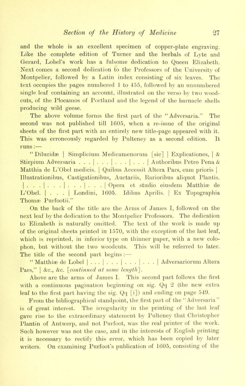 and the whole is an excellent specimen of copper-plate engraving. Like the complete edition of Turner and the herbals of Lyte and Gerard, Lobel’s work has a fulsome dedication to Queen Elizabeth. Next comes a second dedication to the Professors of the University of Montpelier, followed by a Latin index consisting of six leaves. The text occupies the pages numbered 1 to 455, followed by an unnumbered single leaf containing an account, illustrated on the verso by two wood- cuts, of the Plocamos of Portland and the legend of the barnacle shells producing wild geese. The above volume forms the first part of the “ Adversaria.” The second was not published till 1605, when a re-issue of the original sheets of the first part with an entirely new title-page appeared with it. This was erroneously regarded by Pulteney as a second edition. It runs:— “ Dilucidae | Simplicium Medicamenorum [sic] | Explicationes, | & Stirpium Adversaria | | | | Authoribus Petro Pena & Matthia de L’Obel medicis. | Quibus Accessit Altera Pars, cum prioris | Ulustrationibus, Castigationibus, Auctariis, Rarioribus aliquot Plantis. | . . . | . . . | . . . | . . . | Opera et studio eiusdem Matthise de L’Obel. | . . . | Londini, 1605. Idibus Aprilis. | Ex Topographia Thomse Purfootii.” On the back of the title are the Arms of James I, followed on the next leaf by the dedication to the Montpelier Professors. The dedication to Elizabeth is naturally omitted. The text of the work is made up of the original sheets printed in 1570, with the exception of the last leaf, which is reprinted, in inferior type on thinner paper, with a new colo- phon, but without the two woodcuts. This will be referred to later. The title of the second part begins :— “ Matthise de Lobel | | | | Adversariorum Altera Pars,” | &c., &c. [continued at some lengtK]. Above are the arms of James I. This second part follows the first with a continuous pagination beginning on sig. Qq 2 (the new extra leaf to the first part having the sig. Qq [i]) and ending on page 549. From the bibliographical standpoint, the first part of the “Adversaria” is of great interest. The irregularity in the printing of the last leaf gave rise to the extraordinary statement by Pulteney that Christopher Plantin of Antwerp, and not Purfoot, was the real printer of the work. Such however was not the case, and in the interests of English printing it is necessary to rectify this error, which has been copied by later writers. On examining Purfoot’s publication of 1605, consisting of the