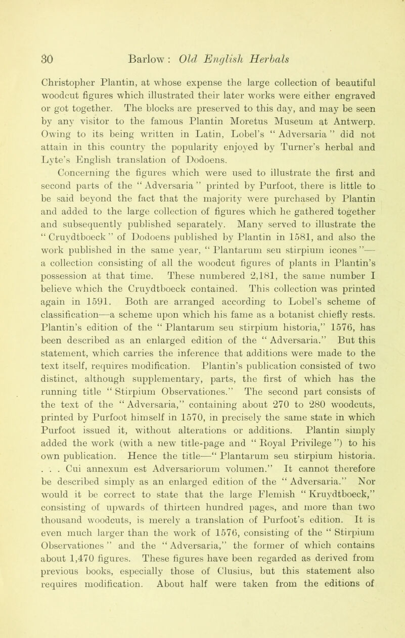 Christopher Plantin, at whose expense the large collection of beautiful woodcut figures which illustrated their later works were either engraved or got together. The blocks are preserved to this day, and may be seen by any visitor to the famous Plantin Moretus Museum at Antwerp. Owing to its being written in Latin, Lobel’s “ Adversaria ” did not attain in this country the popularity enjoyed by Turner’s herbal and Lyte’s English translation of Dodoens. Concerning the figures wThich were used to illustrate the first and second parts of the “ Adversaria ” printed by Purfoot, there is little to be said beyond the fact that the majority were purchased by Plantin and added to the large collection of figures which he gathered together and subsequently published separately. Many served to illustrate the “ Cruydtboeck ” of Dodoens published by Plantin in 1581, and also the work published in the same year, “ Plantarum seu stirpium icones ”— a collection consisting of all the woodcut figures of plants in Plantin’s possession at that time. These numbered 2,181, the same number I believe which the Cruydtboeck contained. This collection was printed again in 1591. Both are arranged according to Lobel’s scheme of classification—a scheme upon which his fame as a botanist chiefly rests. Plantin’s edition of the “ Plantarum seu stirpium historia,” 1576, has been described as an enlarged edition of the “ Adversaria.” But this statement, which carries the inference that additions were made to the text itself, requires modification. Plantin’s publication consisted of two distinct, although supplementary, parts, the first of which has the running title “ Stirpium Observations.” The second part consists of the text of the “Adversaria,” containing about 270 to 280 woodcuts, printed by Purfoot himself in 1570, in precisely the same state in which Purfoot issued it, without alterations or additions. Plantin simply added the work (with a new title-page and “ Royal Privilege ”) to his own publication. Hence the title—“ Plantarum seu stirpium historia. . . . Cui annexum est Adversariorum volumen.” It cannot therefore be described simply as an enlarged edition of the “ Adversaria.” Nor would it be correct to state that the large Flemish “ Kruydtboeck,” consisting of upwards of thirteen hundred pages, and more than two thousand woodcuts, is merely a translation of Purfoot’s edition. It is even much larger than the work of 1576, consisting of the “ Stirpium Observationes ” and the “ Adversaria,” the former of which contains about 1,470 figures. These figures have been regarded as derived from previous books, especially those of Clusius, but this statement also requires modification. About half were taken from the editions of