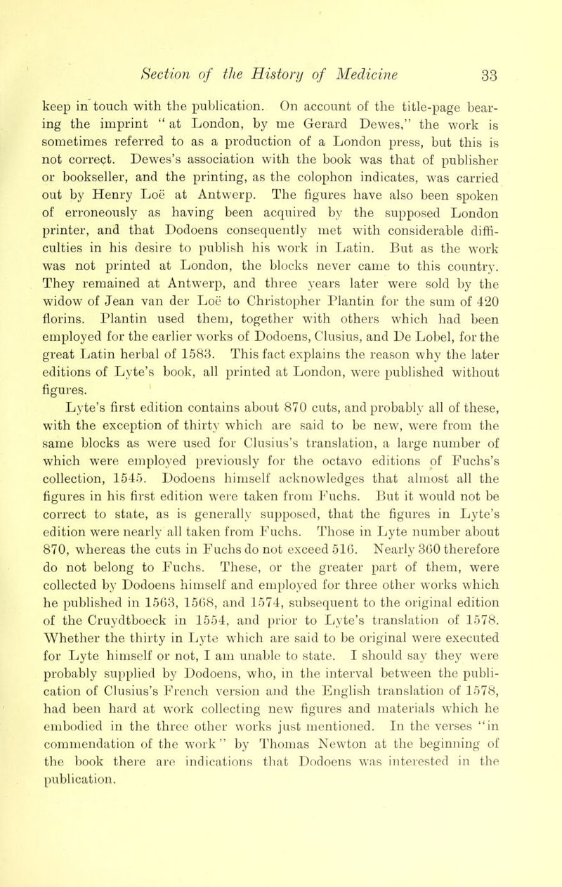 keep in touch with the publication. On account of the title-page bear- ing the imprint “ at London, by me Gerard Dewes,” the work is sometimes referred to as a production of a London press, but this is not correct. Dewes’s association with the book was that of publisher or bookseller, and the printing, as the colophon indicates, was carried out by Henry Loe at Antwerp. The figures have also been spoken of erroneously as having been acquired by the supposed London printer, and that Dodoens consequently met with considerable diffi- culties in his desire to publish his work in Latin. But as the work was not printed at London, the blocks never came to this country. They remained at Antwerp, and three years later were sold by the widow of Jean van der Loe to Christopher Plantin for the sum of 420 florins. Plantin used them, together with others which had been employed for the earlier works of Dodoens, Clusius, and De Lobel, for the great Latin herbal of 1583. This fact explains the reason why the later editions of Lyte’s book, all printed at London, were published without figures. Lyte’s first edition contains about 870 cuts, and probably all of these, with the exception of thirty which are said to be new, were from the same blocks as were used for Clusius’s translation, a large number of which were employed previously for the octavo editions of Fuchs’s collection, 1545. Dodoens himself acknowledges that almost all the figures in his first edition were taken from Fuchs. But it would not be correct to state, as is generally supposed, that the figures in Lyte’s edition were nearly all taken from Fuchs. Those in Lyte number about 870, whereas the cuts in Fuchs do not exceed 516. Nearly 360 therefore do not belong to Fuchs. These, or the greater part of them, were collected by Dodoens himself and employed for three other works which he published in 1563, 1568, and 1574, subsequent to the original edition of the Cruydtboeck in 1554, and prior to Lyte’s translation of 1578. Whether the thirty in Lyte which are said to be original were executed for Lyte himself or not, I am unable to state. I should say they were probably supplied by Dodoens, who, in the interval between the publi- cation of Clusius’s French version and the English translation of 1578, had been hard at work collecting new figures and materials which he embodied in the three other works just mentioned. In the verses “in commendation of the work’’ by Thomas Newton at the beginning of the book there are indications that Dodoens was interested in the publication,