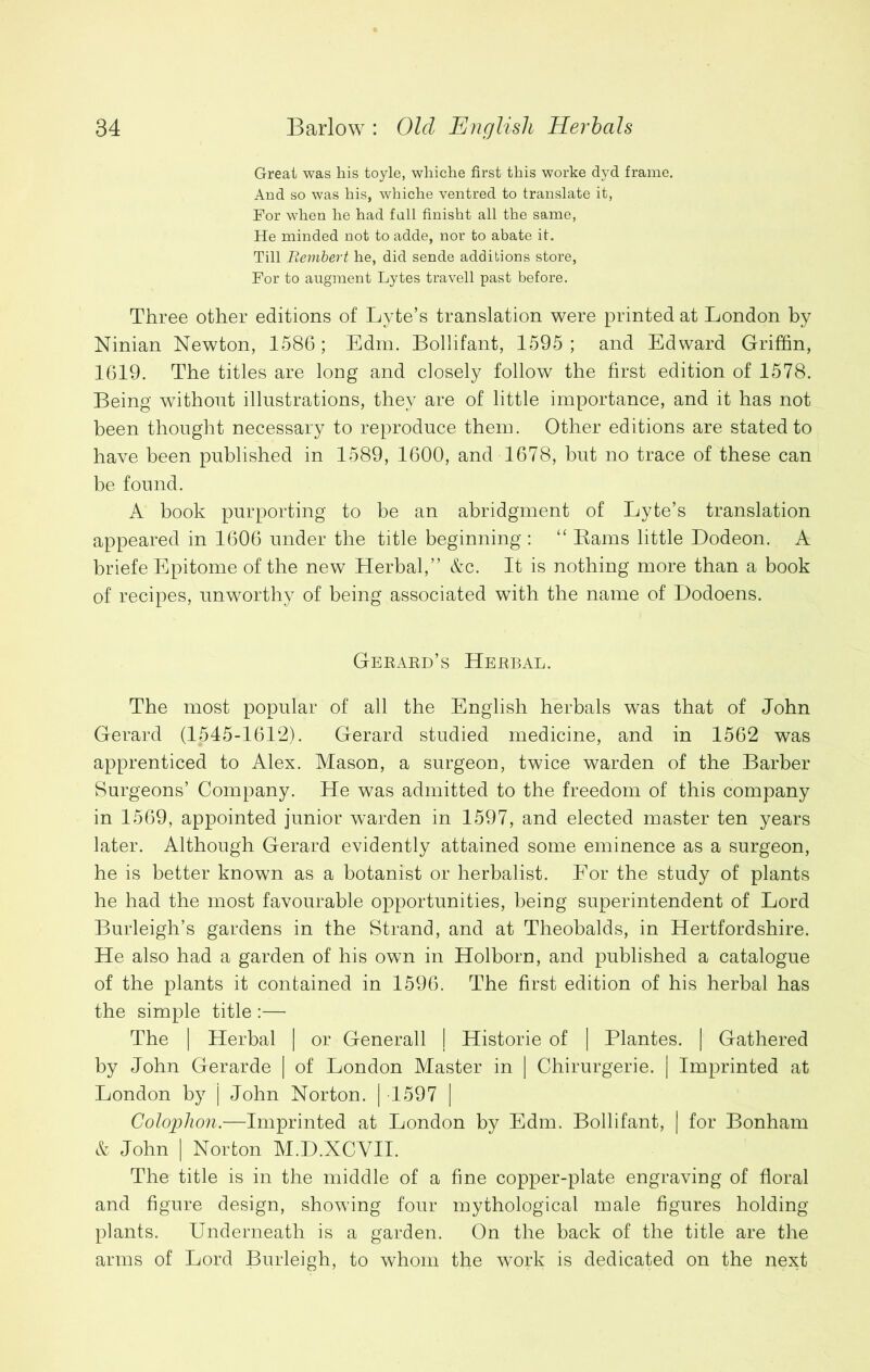 Great was his toyle, whiche first this worke dyd frame. And so was his, whiche ventred to translate it, For when he had fall finisht all the same, He minded not to adde, nor to abate it. Till Bembert he, did sende additions store, For to augment Lytes travell past before. Three other editions of Lyte’s translation were printed at London by Ninian Newton, 1586; Edm. Bollifant, 1595; and Edward Griffin, 1619. The titles are long and closely follow the first edition of 1578. Being without illustrations, they are of little importance, and it has not been thought necessary to reproduce them. Other editions are stated to have been published in 1589, 1600, and 1678, but no trace of these can be found. A book purporting to be an abridgment of Lyte’s translation appeared in 1606 under the title beginning : “ Bams little Dodeon. A briefe Epitome of the new Herbal,” &c. It is nothing more than a book of recipes, unworthy of being associated with the name of Dodoens. Gerard’s Herbal. The most popular of all the English herbals was that of John Gerard (1545-1612). Gerard studied medicine, and in 1562 was apprenticed to Alex. Mason, a surgeon, twice warden of the Barber Burgeons’ Company. He was admitted to the freedom of this company in 1569, appointed junior warden in 1597, and elected master ten years later. Although Gerard evidently attained some eminence as a surgeon, he is better known as a botanist or herbalist. For the study of plants he had the most favourable opportunities, being superintendent of Lord Burleigh’s gardens in the Strand, and at Theobalds, in Hertfordshire. He also had a garden of his own in Holborn, and published a catalogue of the plants it contained in 1596. The first edition of his herbal has the simple title :— The | Herbal | or Generali | Historie of | Plantes. | Gathered by John Gerarde | of London Master in | Chirurgerie. | Imprinted at London by j John Norton. | 1597 | Colophon.—Imprinted at London by Edm. Bollifant, | for Bonham & John | Norton M.D.XCVII. The title is in the middle of a fine copper-plate engraving of floral and figure design, showing four mythological male figures holding plants. Underneath is a garden. On the back of the title are the arms of Lord Burleigh, to whom the work is dedicated on the next