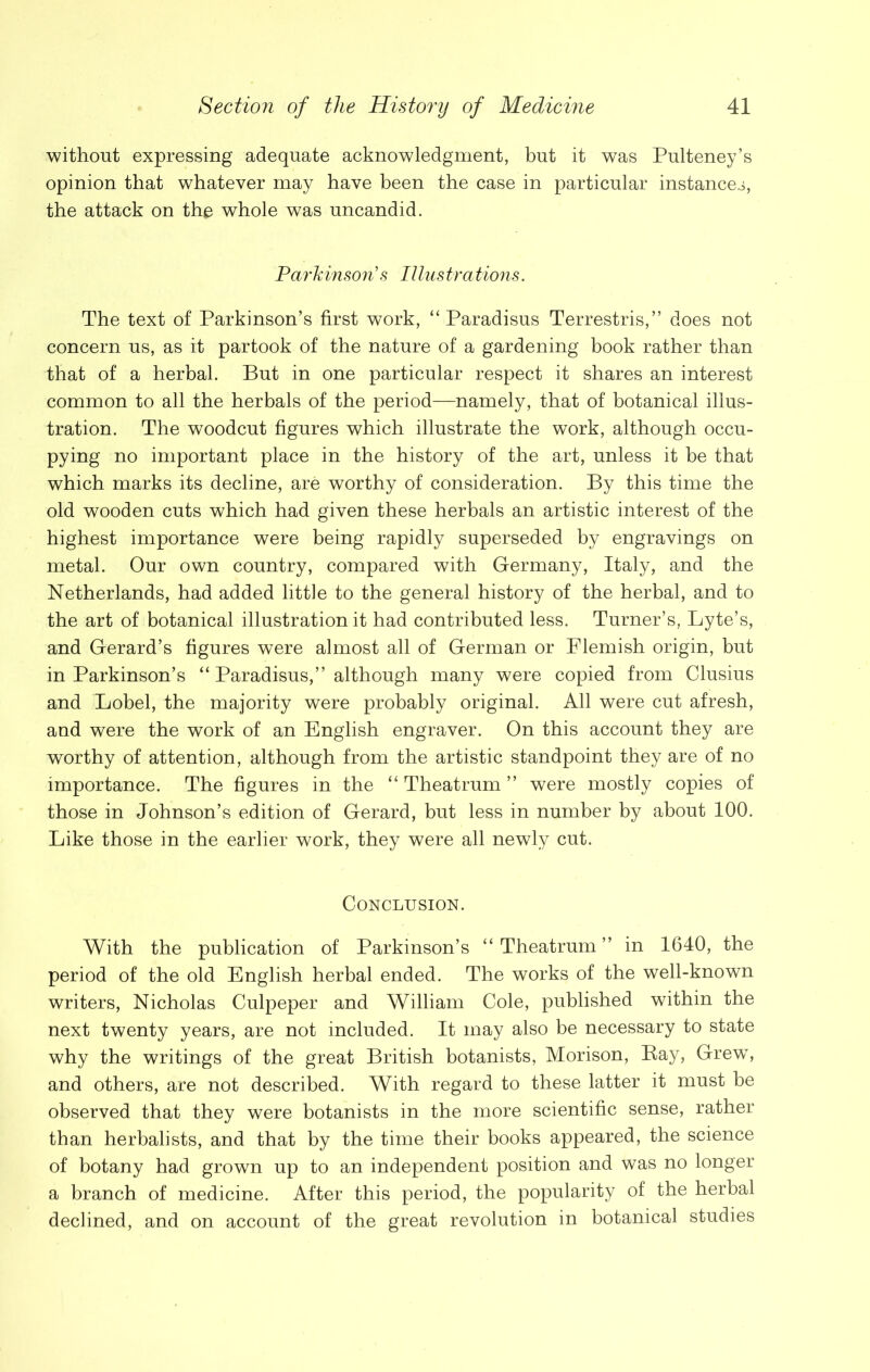 without expressing adequate acknowledgment, but it was Pulteney’s opinion that whatever may have been the case in particular instances, the attack on the whole was uncandid. Parkinson's Illustrations. The text of Parkinson’s first work, “ Paradisus Terrestris,” does not concern us, as it partook of the nature of a gardening book rather than that of a herbal. But in one particular respect it shares an interest common to all the herbals of the period—namely, that of botanical illus- tration. The woodcut figures which illustrate the work, although occu- pying no important place in the history of the art, unless it be that which marks its decline, are worthy of consideration. By this time the old wooden cuts which had given these herbals an artistic interest of the highest importance were being rapidly superseded by engravings on metal. Our own country, compared with Germany, Italy, and the Netherlands, had added little to the general history of the herbal, and to the art of botanical illustration it had contributed less. Turner’s, Lyte’s, and Gerard’s figures were almost all of German or Flemish origin, but in Parkinson’s “ Paradisus,” although many were copied from Clusius and Lobel, the majority were probably original. All were cut afresh, and were the work of an English engraver. On this account they are worthy of attention, although from the artistic standpoint they are of no importance. The figures in the “ Theatrum ” were mostly copies of those in Johnson’s edition of Gerard, but less in number by about 100. Like those in the earlier work, they were all newly cut. Conclusion. With the publication of Parkinson’s “ Theatrum ” in 1640, the period of the old English herbal ended. The works of the well-known writers, Nicholas Culpeper and William Cole, published within the next twenty years, are not included. It may also be necessary to state why the writings of the great British botanists, Morison, Bay, GrewT, and others, are not described. With regard to these latter it must be observed that they were botanists in the more scientific sense, rather than herbalists, and that by the time their books appeared, the science of botany had grown up to an independent position and was no longer a branch of medicine. After this period, the popularity of the herbal declined, and on account of the great revolution in botanical studies