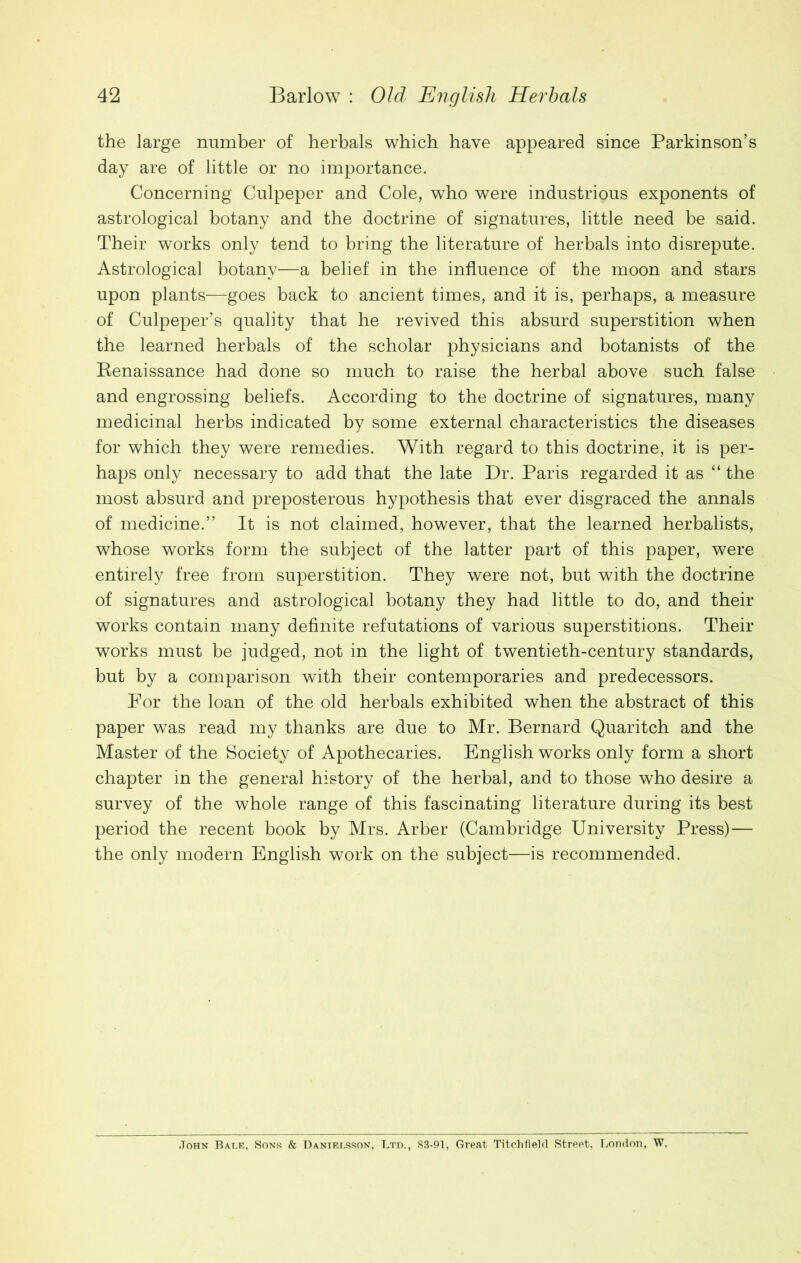 the large number of herbals which have appeared since Parkinson’s day are of little or no importance. Concerning Culpeper and Cole, who were industrious exponents of astrological botany and the doctrine of signatures, little need be said. Their works only tend to bring the literature of herbals into disrepute. Astrological botany—a belief in the influence of the moon and stars upon plants—goes back to ancient times, and it is, perhaps, a measure of Culpeper’s quality that he revived this absurd superstition when the learned herbals of the scholar physicians and botanists of the Renaissance had done so much to raise the herbal above such false and engrossing beliefs. According to the doctrine of signatures, many medicinal herbs indicated by some external characteristics the diseases for which they were remedies. With regard to this doctrine, it is per- haps only necessary to add that the late Dr. Paris regarded it as “ the most absurd and preposterous hypothesis that ever disgraced the annals of medicine.” It is not claimed, however, that the learned herbalists, whose works form the subject of the latter part of this paper, were entirely free from superstition. They were not, but with the doctrine of signatures and astrological botany they had little to do, and their works contain many definite refutations of various superstitions. Their works must be judged, not in the light of twentieth-century standards, but by a comparison with their contemporaries and predecessors. For the loan of the old herbals exhibited when the abstract of this paper was read my thanks are due to Mr. Bernard Quaritch and the Master of the Society of Apothecaries. English works only form a short chapter in the general history of the herbal, and to those who desire a survey of the whole range of this fascinating literature during its best period the recent book by Mrs. Arber (Cambridge University Press)— the only modern English work on the subject—is recommended. John Balt?, Sons & Danielsson, Ltd., 83-91, Great Titchfield Street, London, W.