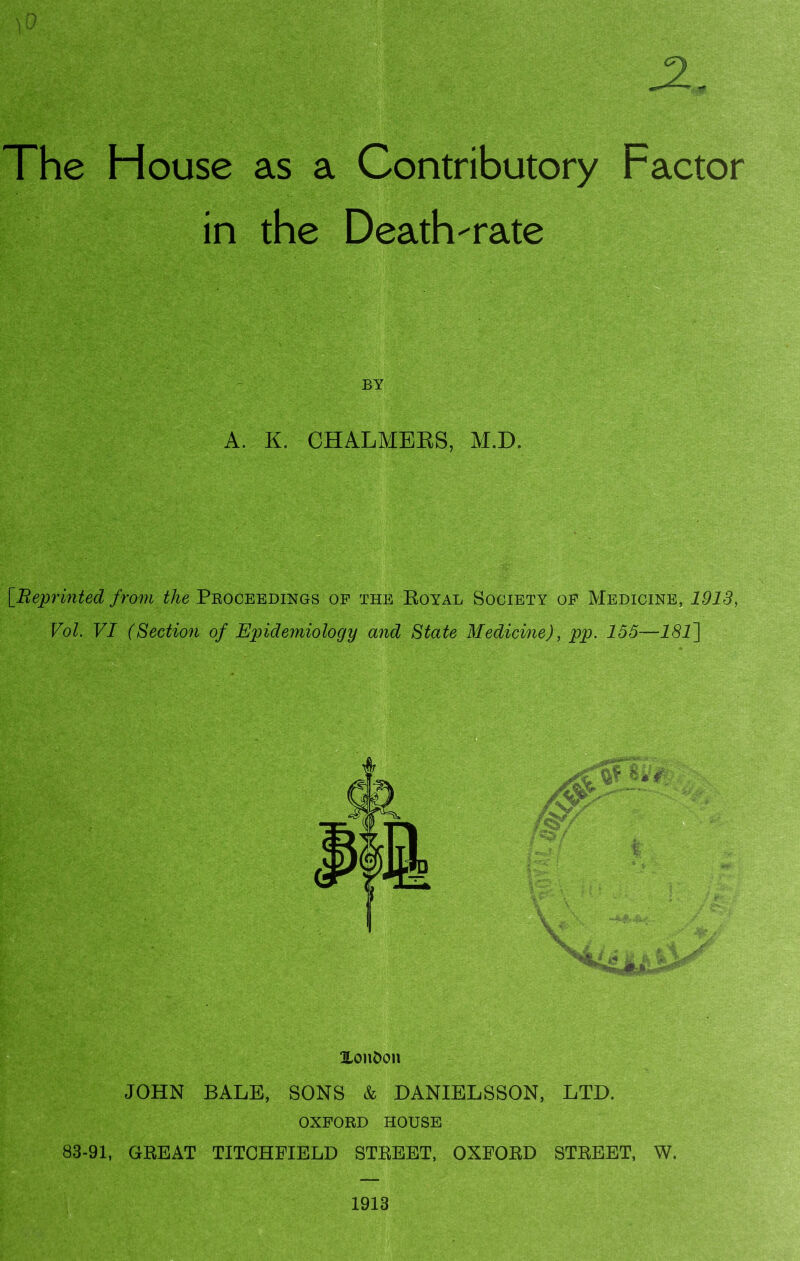 2, The House as a Contributory Factor in the Death-rate BY A. K. CHALMERS, M.D. [Reprinted from the Proceedings of the Royal Society of Medicine, 1913, Vol. VI (Section of Epidemiology and State Medicine), pp. 155—181\ HonDcm JOHN BALE, SONS & DANIELSSON, LTD. OXFORD HOUSE 83-91, GREAT TITCHFIELD STREET, OXFORD STREET, W. 1913