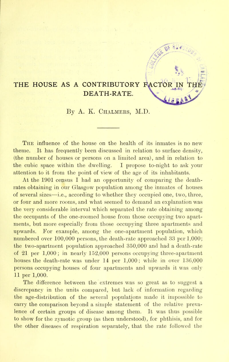 THE HOUSE AS A CONTRIBUTORY DEATH-RATE. By A. K. Chalmebs, M.D. The influence of the house on the health of its inmates is no new theme. It has frequently been discussed in relation to surface density, (the number of houses or persons on a limited area), and in relation to the cubic space within the dwelling. I propose to-night to ask your attention to it from the point of view of the age of its inhabitants. At the 1901 census I had an opportunity of comparing the death- rates obtaining in our Glasgow population among the inmates of houses of several sizes—i.e., according to whether they occupied one, two, three, or four and more rooms, and what seemed to demand an explanation was the very considerable interval which separated the rate obtaining among the occupants of the one-roomed house from those occupying two apart- ments, but more especially from those occupying three apartments and upwards. For example, among the one-apartment population, which numbered over 100,000 persons, the death-rate approached 33 per 1,000; the two-apartment population approached 350,000 and had a death-rate of 21 per 1,000; in nearly 152,000 persons occupying three-apartment houses the death-rate was under 14 per 1,000; while in over 136,000 persons occupying houses of four apartments and upwards it was only 11 per 1,000. The difference between the extremes was so great as to suggest a discrepancy in the units compared, but lack of information regarding the age-distribution of the several populations made it impossible to carry the comparison beyond a simple statement of the relative preva- lence of certain groups of disease among them. It was thus possible to show for the zymotic group (as then understood), for phthisis, and for the other diseases of respiration separately, that the rate followed the