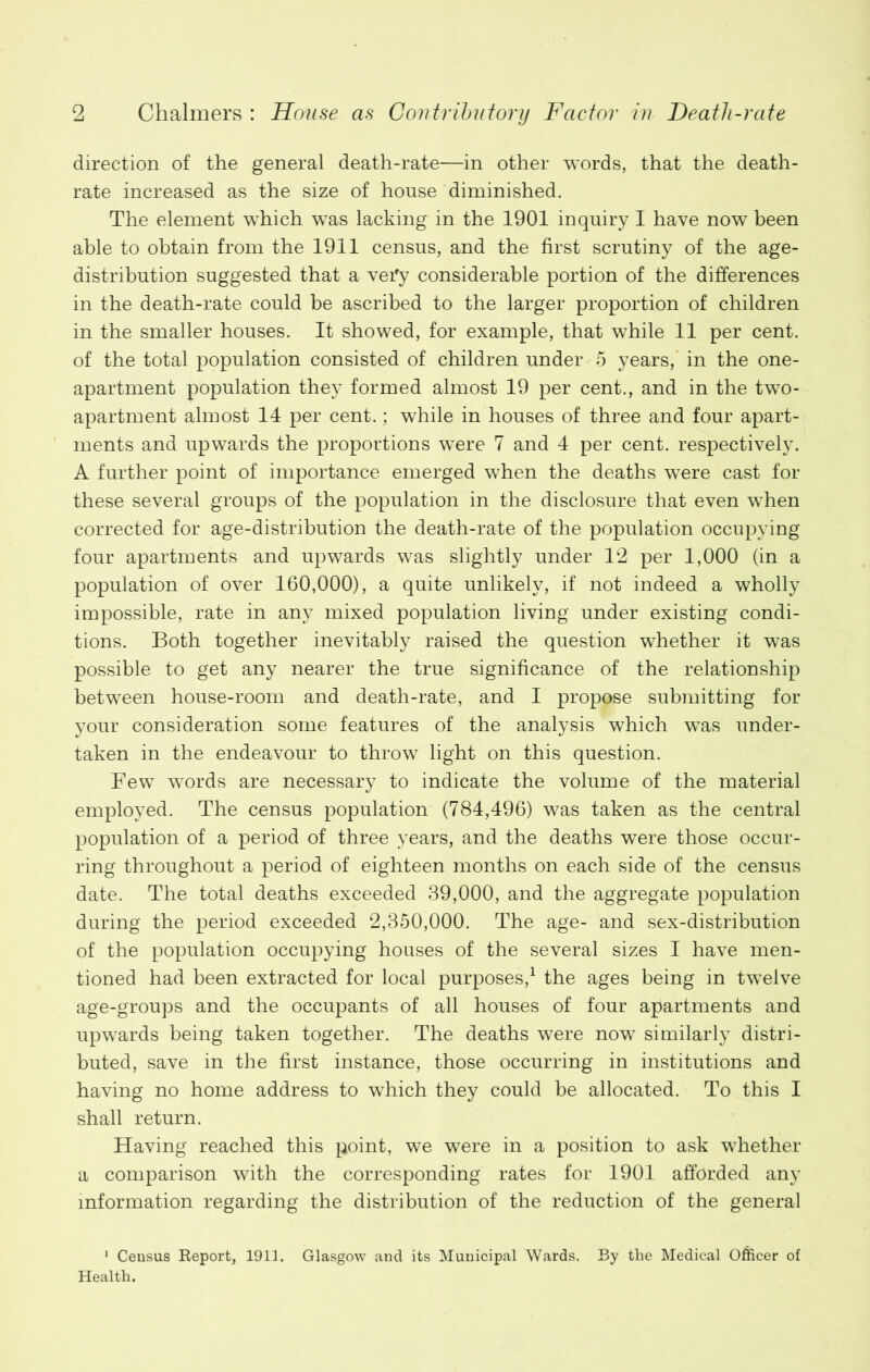 direction of the general death-rate—in other words, that the death- rate increased as the size of house diminished. The element which was lacking in the 1901 inquiry I have now been able to obtain from the 1911 census, and the first scrutiny of the age- distribution suggested that a very considerable portion of the differences in the death-rate could be ascribed to the larger proportion of children in the smaller houses. It showed, for example, that while 11 per cent, of the total population consisted of children under 5 years, in the one- apartment population they formed almost 19 per cent., and in the two- apartment almost 14 per cent.; while in houses of three and four apart- ments and upwards the proportions were 7 and 4 per cent, respectively. A further point of importance emerged when the deaths were cast for these several groups of the population in the disclosure that even when corrected for age-distribution the death-rate of the population occupying four apartments and upwards was slightly under 12 per 1,000 (in a population of over 160,000), a quite unlikely, if not indeed a wholly impossible, rate in any mixed population living under existing condi- tions. Both together inevitably raised the question whether it was possible to get any nearer the true significance of the relationship between house-room and death-rate, and I propose submitting for your consideration some features of the analysis which was under- taken in the endeavour to throw light on this question. Few words are necessary to indicate the volume of the material employed. The census population (784,496) was taken as the central population of a period of three years, and the deaths were those occur- ring throughout a period of eighteen months on each side of the census date. The total deaths exceeded 39,000, and the aggregate population during the period exceeded 2,350,000. The age- and sex-distribution of the population occupying houses of the several sizes I have men- tioned had been extracted for local purposes,1 the ages being in twelve age-groups and the occupants of all houses of four apartments and upwards being taken together. The deaths were now similarly distri- buted, save in the first instance, those occurring in institutions and having no home address to which they could be allocated. To this I shall return. Having reached this point, we were in a position to ask whether a comparison with the corresponding rates for 1901 afforded any information regarding the distribution of the reduction of the general 1 Census Report, 1913. Glasgow and its Municipal Wards. By the Medical Officer of Health.