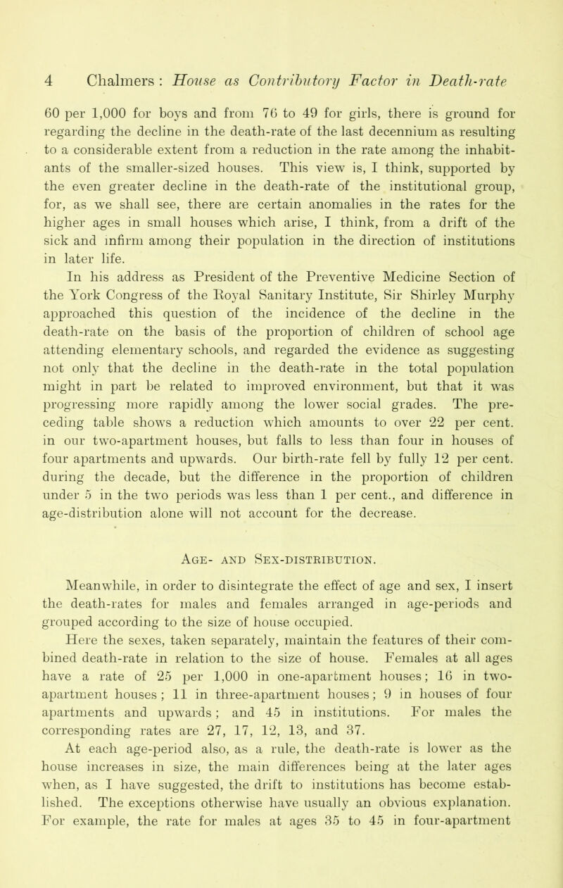 60 per 1,000 for boys and from 76 to 49 for girls, there is ground for regarding the decline in the death-rate of the last decennium as resulting to a considerable extent from a reduction in the rate among the inhabit- ants of the smaller-sized houses. This view is, I think, supported by the even greater decline in the death-rate of the institutional group, for, as we shall see, there are certain anomalies in the rates for the higher ages in small houses which arise, I think, from a drift of the sick and infirm among their population in the direction of institutions in later life. In his address as President of the Preventive Medicine Section of the York Congress of the Royal Sanitary Institute, Sir Shirley Murphy approached this question of the incidence of the decline in the death-rate on the basis of the proportion of children of school age attending elementary schools, and regarded the evidence as suggesting not only that the decline in the death-rate in the total population might in part be related to improved environment, but that it was progressing more rapidly among the lower social grades. The pre- ceding table shows a reduction which amounts to over 22 per cent, in our two-apartment houses, but falls to less than four in houses of four apartments and upwards. Our birth-rate fell by fully 12 per cent, during the decade, but the difference in the proportion of children under 5 in the two periods was less than 1 per cent., and difference in age-distribution alone will not account for the decrease. Age- and Sex-distbibution. Meanwhile, in order to disintegrate the effect of age and sex, I insert the death-rates for males and females arranged in age-periods and grouped according to the size of house occupied. Here the sexes, taken separately, maintain the features of their com- bined death-rate in relation to the size of house. Females at all ages have a rate of 25 per 1,000 in one-aparfcment houses; 16 in two- apartment houses; 11 in three-apartment houses; 9 in houses of four apartments and upwards; and 45 in institutions. For males the corresponding rates are 27, 17, 12, 13, and 37. At each age-period also, as a rule, the death-rate is lower as the house increases in size, the main differences being at the later ages when, as I have suggested, the drift to institutions has become estab- lished. The exceptions otherwise have usually an obvious explanation. For example, the rate for males at ages 35 to 45 in four-apartment