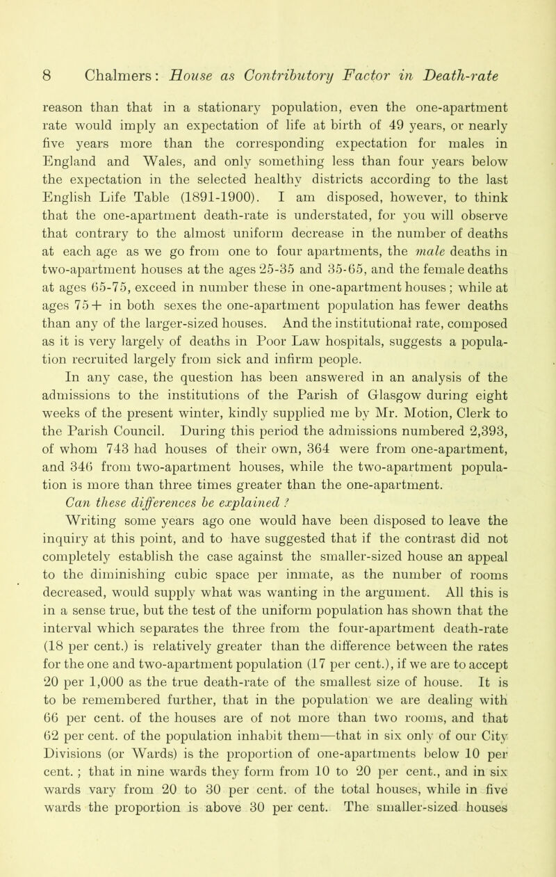 reason than that in a stationary population, even the one-apartment rate would imply an expectation of life at birth of 49 years, or nearly five years more than the corresponding expectation for males in England and Wales, and only something less than four years below the expectation in the selected healthy districts according to the last English Life Table (1891-1900). I am disposed, however, to think that the one-apartment death-rate is understated, for you will observe that contrary to the almost uniform decrease in the number of deaths at each age as we go from one to four apartments, the male deaths in two-apartment houses at the ages 25-35 and 35-65, and the female deaths at ages 65-75, exceed in number these in one-apartment houses; while at ages 75+ in both sexes the one-apartment population has fewer deaths than any of the larger-sized houses. And the institutional rate, composed as it is very largely of deaths in Poor Law hospitals, suggests a popula- tion recruited largely from sick and infirm people. In any case, the question has been answered in an analysis of the admissions to the institutions of the Parish of Glasgow during eight weeks of the present winter, kindly supplied me by Mr. Motion, Clerk to the Parish Council. During this period the admissions numbered 2,393, of whom 743 had houses of their own, 364 were from one-apartment, and 346 from two-apartment houses, while the two-apartment popula- tion is more than three times greater than the one-apartment. Can these differences be explained ? Writing some years ago one would have been disposed to leave the inquiry at this point, and to have suggested that if the contrast did not completely establish the case against the smaller-sized house an appeal to the diminishing cubic space per inmate, as the number of rooms decreased, would supply what was wanting in the argument. All this is in a sense true, but the test of the uniform population has shown that the interval which separates the three from the four-apartment death-rate (18 per cent.) is relatively greater than the difference between the rates for the one and two-apartment population (17 per cent.), if we are to accept 20 per 1,000 as the true death-rate of the smallest size of house. It is to be remembered further, that in the population we are dealing with 66 per cent, of the houses are of not more than two rooms, and that 62 per cent, of the population inhabit them—that in six only of our City Divisions (or Wards) is the proportion of one-apartments below 10 per cent. ; that in nine wards they form from 10 to 20 per cent., and in six wards vary from 20 to 30 per cent, of the total houses, while in five wards the proportion is above 30 per cent. The smaller-sized houses