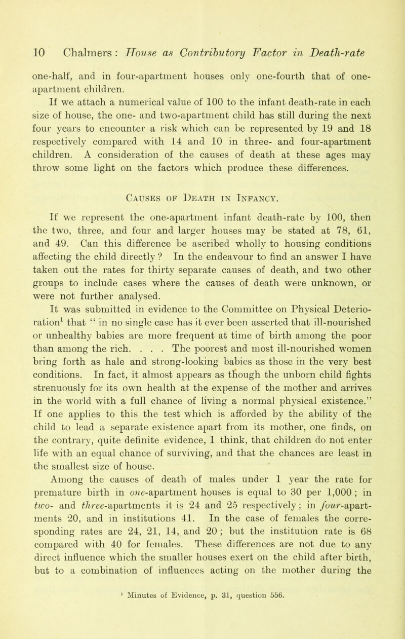 one-half, and in four-apartment houses only one-fourth that of one- apartment children. If we attach a numerical value of 100 to the infant death-rate in each size of house, the one- and two-apartment child has still during the next four years to encounter a risk which can be represented by 19 and 18 respectively compared with 14 and 10 in three- and four-apartment children. A consideration of the causes of death at these ages may throw some light on the factors which produce these differences. Causes of Death in Infancy. If we represent the one-apartment infant death-rate by 100, then the two, three, and four and larger houses may be stated at 78, 61, and 49. Can this difference be ascribed wholly to housing conditions affecting the child directly ? In the endeavour to find an answer I have taken out the rates for thirty separate causes of death, and two other groups to include cases where the causes of death were unknown, or were not further analysed. It was submitted in evidence to the Committee on Physical Deterio- ration1 that “in no single case has it ever been asserted that ill-nourished or unhealthy babies are more frequent at time of birth among the poor than among the rich. . . . The poorest and most ill-nourished women bring forth as hale and strong-looking babies as those in the very best conditions. In fact, it almost appears as though the unborn child fights strenuously for its own health at the expense of the mother and arrives in the world with a full chance of living a normal physical existence.” If one applies to this the test which is afforded by the ability of the child to lead a separate existence apart from its mother, one finds, on the contrary, quite definite evidence, I think, that children do not enter life with an equal chance of surviving, and that the chances are least in the smallest size of house. Among the causes of death of males under 1 year the rate for premature birth in cme-apartment houses is equal to 30 per 1,000 ; in two- and £Aree-apartments it is 24 and 25 respectively; in four-apart- ments 20, and in institutions 41. In the case of females the corre- sponding rates are 24, 21, 14, and 20 ; but the institution rate is 68 compared with 40 for females. These differences are not due to any direct influence which the smaller houses exert on the child after birth, but to a combination of influences acting on the mother during the Minutes of Evidence, p. 31, question 556.