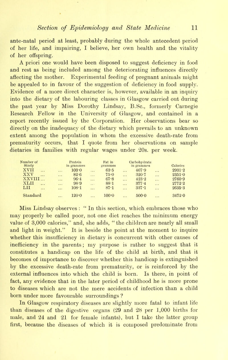 ante-natal period at least, probably during the whole antecedent period of her life, and impairing, I believe, her own health and the vitality of her offspring. A priori one would have been disposed to suggest deficiency in food and rest as being included among the deteriorating influences directly affecting the mother. Experimental feeding of pregnant animals might be appealed to in favour of the suggestion of deficiency in food supply. Evidence of a more direct character is, however, available in an inquiry into the dietary of the labouring classes in Glasgow carried out during the past year by Miss Dorothy Lindsay, B.Sc., formerly Carnegie Research Fellow in the University of Glasgow, and contained in a report recently issued by the Corporation. Her observations bear so directly on the inadequacy of the dietary which prevails to an unknown extent among the population in whom the excessive death-rate from prematurity occurs, that I quote from her observations on sample dietaries in families with regular wages under 20s. per week. Number of Study Protein in grammes Fat in grammes Carbohydrate in grammes Calories XVII ... 103*0 63-5 467-9 2931-2 XXV ... 82-6 75-0 320 7 2351-0 XXVIII... 96-4 67-8 423-2 2760-9 XLII ... 98-9 88-1 377-4 2772-2 LII 108*1 87-1 337-1 2635-3 Standard 120-0 100-0 5000 3472-0 Miss Lindsay observes : “ In this section, which embraces those who may properly be called poor, not one diet reaches the minimum energy value of 3,000 calories,” and, she adds, “ the children are nearly all small and light in weight.” It is beside the point at the moment to inquire whether this insufficiency in dietary is concurrent with other causes of inefficiency in the parents; my purpose is rather to suggest that it constitutes a handicap on the life of the child at birth, and that it becomes of importance to discover whether this handicap is extinguished by the excessive death-rate from prematurity, or is reinforced by the external influences into which the child is born. Is there, in point of fact, any evidence that in the later period of childhood he is more prone to diseases which are not the mere accidents of infection than a child born under more favourable surroundings ? In Glasgow respiratory diseases are slightly more fatal to infant life than diseases of the digestive organs (29 and 28 per 1,000 births for male, and 24 and 21 for female infants), but I take the latter group first, because the diseases of which it is composed predominate from