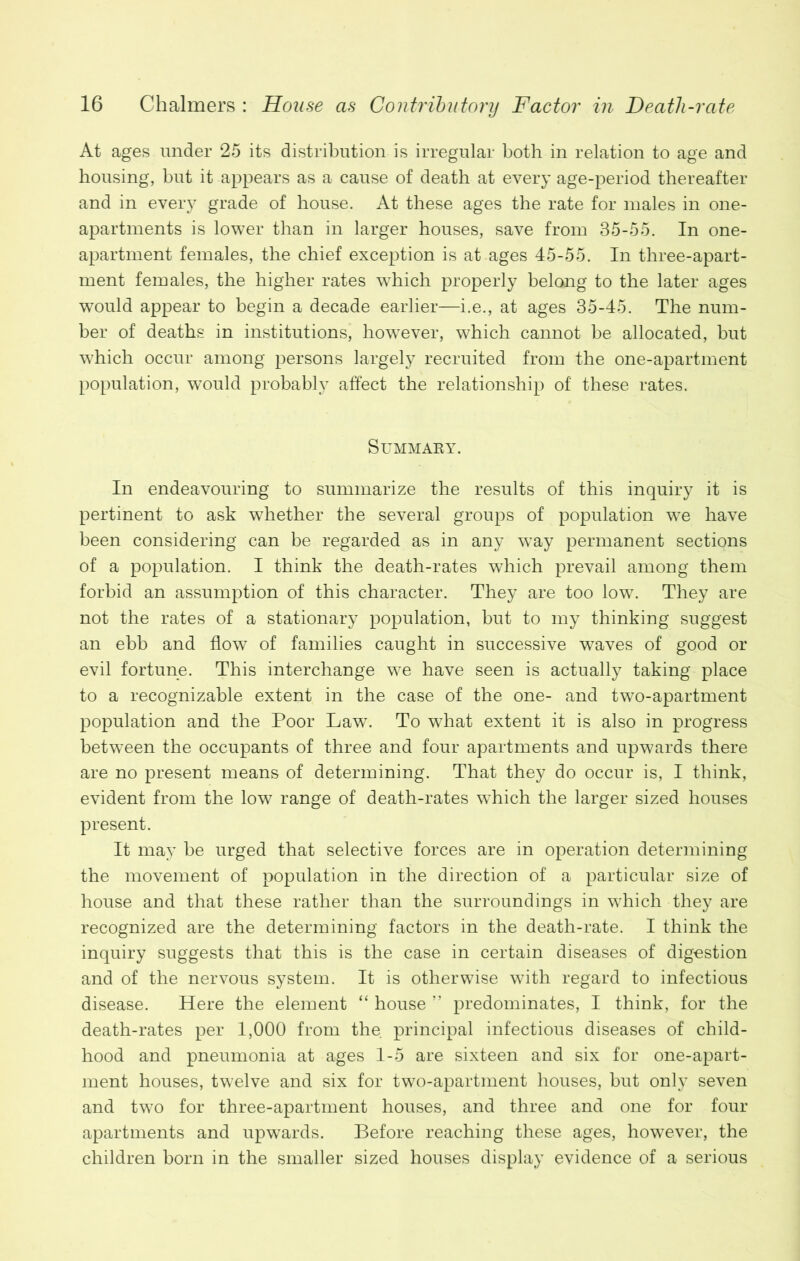At ages under 25 its distribution is irregular both in relation to age and housing, but it appears as a cause of death at every age-period thereafter and in every grade of house. At these ages the rate for males in one- apartments is lower than in larger houses, save from 35-55. In one- apartment females, the chief exception is at ages 45-55. In three-apart- ment females, the higher rates which properly belong to the later ages would appear to begin a decade earlier—i.e., at ages 35-45. The num- ber of deaths in institutions, however, which cannot be allocated, but which occur among persons largely recruited from the one-apartment population, would probably affect the relationship of these rates. Summary. In endeavouring to summarize the results of this inquiry it is pertinent to ask whether the several groups of population we have been considering can be regarded as in any way permanent sections of a population. I think the death-rates which prevail among them forbid an assumption of this character. They are too low. They are not the rates of a stationary population, but to my thinking suggest an ebb and flow of families caught in successive waves of good or evil fortune. This interchange we have seen is actually taking place to a recognizable extent in the case of the one- and two-apartment population and the Poor Law. To what extent it is also in progress between the occupants of three and four apartments and upwards there are no present means of determining. That they do occur is, I think, evident from the low range of death-rates which the larger sized houses present. It may be urged that selective forces are in operation determining the movement of population in the direction of a particular size of house and that these rather than the surroundings in wThich they are recognized are the determining factors in the death-rate. I think the inquiry suggests that this is the case in certain diseases of digestion and of the nervous system. It is otherwise with regard to infectious disease. Here the element “ house ” predominates, I think, for the death-rates per 1,000 from the principal infectious diseases of child- hood and pneumonia at ages 1-5 are sixteen and six for one-apart- ment houses, twelve and six for two-apartment houses, but only seven and two for three-apartment houses, and three and one for four apartments and upwards. Before reaching these ages, however, the children born in the smaller sized houses display evidence of a serious