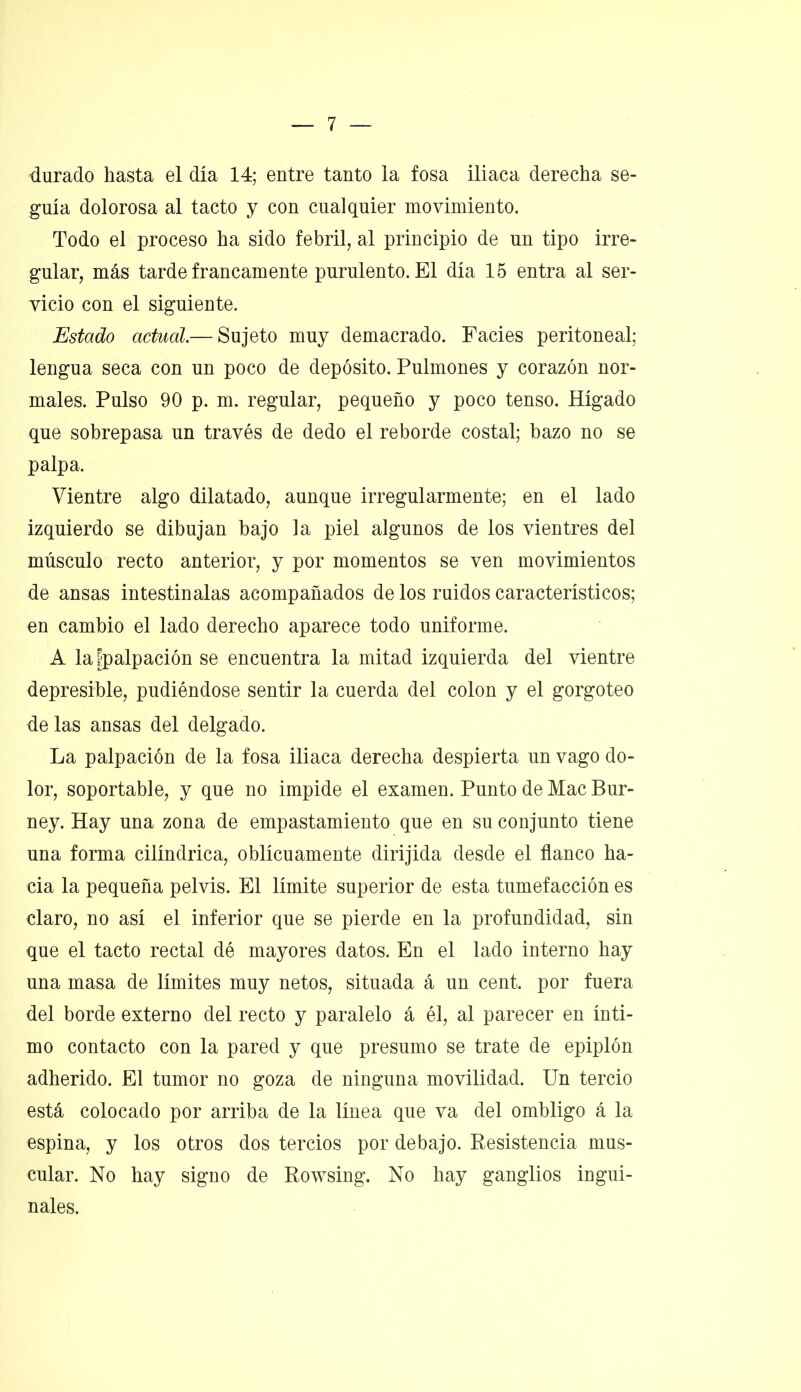 durado hasta el día 14; entre tanto la fosa iliaca derecha se- guía dolorosa al tacto y con cualquier movimiento. Todo el proceso ha sido febril, al principio de un tipo irre- gular, más tarde francamente purulento. El día 15 entra al ser- vicio con el siguiente. jEstado actual.— Sujeto muy demacrado. Facies peritoneal; lengua seca con un poco de depósito. Pulmones y corazón nor- males. Pulso 90 p. m. regular, pequeño y poco tenso. Hígado que sobrepasa un través de dedo el reborde costal; bazo no se palpa. Vientre algo dilatado, aunque irregularmente; en el lado izquierdo se dibujan bajo la piel algunos de los vientres del músculo recto anterior, y por momentos se ven movimientos de ansas intestinalas acompañados de los ruidos característicos; en cambio el lado derecho aparece todo uniforme. A la ^palpación se encuentra la mitad izquierda del vientre depresible, pudiéndose sentir la cuerda del colon y el gorgoteo délas ansas del delgado. La palpación de la fosa iliaca derecha despierta un vago do- lor, soportable, y que no impide el examen. Punto de Mac Bur- ney. Hay una zona de empastamiento que en su conjunto tiene una forma cilindrica, oblicuamente dirijida desde el flanco ha- cia la pequeña pelvis. El límite superior de esta tumefacción es claro, no así el inferior que se pierde en la profundidad, sin que el tacto rectal dé mayores datos. En el lado interno hay una masa de límites muy netos, situada á un cent, por fuera del borde externo del recto y paralelo á él, al parecer en ínti- mo contacto con la pared y que presumo se trate de epiplón adherido. El tumor no goza de ninguna movilidad. Un tercio está colocado por arriba de la línea que va del ombligo á la espina, y los otros dos tercios por debajo. Resistencia mus- cular. No hay signo de Rowsing. No hay ganglios ingui- nales.